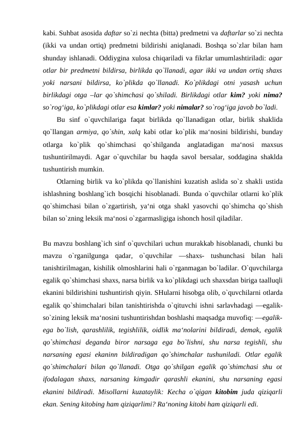 kabi. Suhbat asosida daftar so`zi nechta (bitta) predmetni va daftarlar so`zi nechta
(ikki va undan ortiq) predmetni bildirishi aniqlanadi. Boshqa so`zlar bilan ham
shunday ishlanadi. Oddiygina xulosa chiqariladi va fikrlar umumlashtiriladi: agar
otlar bir predmetni bildirsa, birlikda qo`llanadi, agar ikki va undan ortiq shaxs
yoki  narsani  bildirsa,  ko`plikda  qo`llanadi.  Ko`plikdagi  otni  yasash  uchun
birlikdagi otga –lar qo`shimchasi qo`shiladi. Birlikdagi otlar  kim?  yoki  nima?
so`rog‘iga, ko`plikdagi otlar esa kimlar? yoki nimalar? so`rog‘iga javob bo`ladi. 
Bu  sinf  o`quvchilariga  faqat  birlikda  qo`llanadigan  otlar,  birlik  shaklida
qo`llangan  armiya, qo`shin, xalq  kabi otlar ko`plik ma‘nosini bildirishi, bunday
otlarga  ko`plik  qo`shimchasi  qo`shilganda  anglatadigan  ma‘nosi  maxsus
tushuntirilmaydi. Agar o`quvchilar bu haqda savol bersalar, soddagina shaklda
tushuntirish mumkin. 
Otlarning birlik va ko`plikda qo`llanishini kuzatish aslida so`z shakli ustida
ishlashning boshlang`ich bosqichi hisoblanadi. Bunda o`quvchilar otlarni ko`plik
qo`shimchasi bilan o`zgartirish, ya‘ni otga shakl yasovchi qo`shimcha qo`shish
bilan so`zning leksik ma‘nosi o`zgarmasligiga ishonch hosil qiladilar. 
Bu mavzu boshlang`ich sinf o`quvchilari uchun murakkab hisoblanadi, chunki bu
mavzu  o`rganilgunga  qadar,  o`quvchilar  ―shaxs-  tushunchasi  bilan  hali
tanishtirilmagan, kishilik olmoshlarini hali o`rganmagan bo`ladilar. O`quvchilarga
egalik qo`shimchasi shaxs, narsa birlik va ko`plikdagi uch shaxsdan biriga taalluqli
ekanini bildirishini tushuntirish qiyin. SHularni hisobga olib, o`quvchilarni otlarda
egalik qo`shimchalari bilan tanishtirishda o`qituvchi ishni sarlavhadagi ―egalik-
so`zining leksik ma‘nosini tushuntirishdan boshlashi maqsadga muvofiq: ―egalik-
ega bo`lish, qarashlilik, tegishlilik, oidlik ma‘nolarini bildiradi, demak, egalik
qo`shimchasi  deganda  biror  narsaga  ega  bo`lishni,  shu  narsa  tegishli,  shu
narsaning  egasi  ekaninn  bildiradigan qo`shimchalar  tushuniladi. Otlar  egalik
qo`shimchalari  bilan  qo`llanadi.  Otga  qo`shilgan  egalik  qo`shimchasi  shu  ot
ifodalagan  shaxs,  narsaning  kimgadir  qarashli  ekanini,  shu  narsaning  egasi
ekanini bildiradi. Misollarni kuzataylik: Kecha o`qigan  kitobim  juda qiziqarli
ekan. Sening kitobing ham qiziqarlimi? Ra‘noning kitobi ham qiziqarli edi. 
