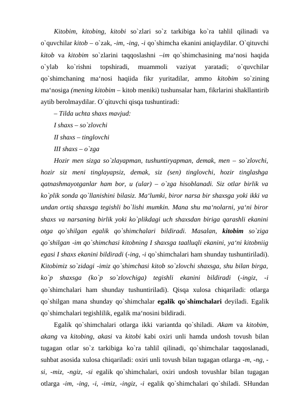 Kitobim,  kitobing,  kitobi  so`zlari  so`z  tarkibiga  ko`ra  tahlil  qilinadi  va
o`quvchilar kitob – o`zak, -im, -ing, -i qo`shimcha ekanini aniqlaydilar. O`qituvchi
kitob  va  kitobim  so`zlarini taqqoslashni  –im  qo`shimchasining ma‘nosi haqida
o`ylab  ko`rishni  topshiradi,  muammoli  vaziyat  yaratadi;  o`quvchilar
qo`shimchaning  ma‘nosi  haqiida  fikr  yuritadilar,  ammo  kitobim  so`zining
ma‘nosiga (mening kitobim – kitob meniki) tushunsalar ham, fikrlarini shakllantirib
aytib berolmaydilar. O`qituvchi qisqa tushuntiradi: 
– Tilda uchta shaxs mavjud: 
I shaxs – so`zlovchi 
II shaxs – tinglovchi 
III shaxs – o`zga 
Hozir men sizga so`zlayapman, tushuntiryapman, demak, men – so`zlovchi,
hozir  siz  meni  tinglayapsiz,  demak,  siz  (sen)  tinglovchi,  hozir  tinglashga
qatnashmayotganlar ham bor, u (ular) – o`zga hisoblanadi. Siz otlar birlik va
ko`plik sonda qo`llanishini bilasiz. Ma‘lumki, biror narsa bir shaxsga yoki ikki va
undan ortiq shaxsga tegishli bo`lishi mumkin. Mana shu ma‘nolarni, ya‘ni biror
shaxs va narsaning birlik yoki ko`plikdagi uch shaxsdan biriga qarashli ekanini
otga  qo`shilgan  egalik  qo`shimchalari  bildiradi.  Masalan,  kitobim  so`ziga
qo`shilgan -im qo`shimchasi kitobning I shaxsga taalluqli ekanini, ya‘ni kitobniig
egasi I shaxs ekanini bildiradi (-ing, -i qo`shimchalari ham shunday tushuntiriladi).
Kitobimiz so`zidagi -imiz qo`shimchasi kitob so`zlovchi shaxsga, shu bilan birga,
ko`p  shaxsga  (ko`p  so`zlovchiga)  tegishli  ekanini  bildiradi  (-ingiz,  -i
qo`shimchalari  ham  shunday  tushuntiriladi).  Qisqa  xulosa  chiqariladi:  otlarga
qo`shilgan mana shunday qo`shimchalar  egalik qo`shimchalari  deyiladi. Egalik
qo`shimchalari tegishlilik, egalik ma‘nosini bildiradi. 
Egalik qo`shimchalari otlarga ikki variantda qo`shiladi.  Akam  va  kitobim,
akang  va  kitobing, akasi  va  kitobi  kabi oxiri unli hamda undosh tovush bilan
tugagan  otlar  so`z  tarkibiga  ko`ra  tahlil  qilinadi,  qo`shimchalar  taqqoslanadi,
suhbat asosida xulosa chiqariladi: oxiri unli tovush bilan tugagan otlarga -m, -ng, -
si, -miz, -ngiz, -si  egalik qo`shimchalari, oxiri undosh tovushlar bilan tugagan
otlarga  -im, -ing, -i, -imiz, -ingiz, -i  egalik qo`shimchalari qo`shiladi. SHundan
