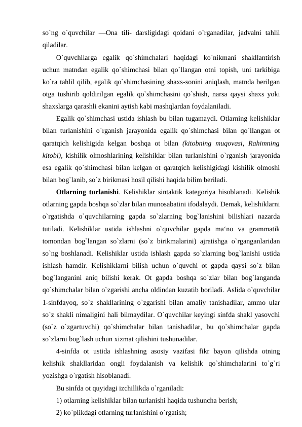 so`ng o`quvchilar  ―Ona tili-  darsligidagi  qoidani  o`rganadilar, jadvalni  tahlil
qiladilar. 
O`quvchilarga  egalik  qo`shimchalari  haqidagi  ko`nikmani  shakllantirish
uchun matndan egalik qo`shimchasi bilan qo`llangan otni topish, uni tarkibiga
ko`ra tahlil qilib, egalik qo`shimchasining shaxs-sonini aniqlash, matnda berilgan
otga tushirib qoldirilgan egalik qo`shimchasini qo`shish, narsa qaysi shaxs yoki
shaxslarga qarashli ekanini aytish kabi mashqlardan foydalaniladi. 
Egalik qo`shimchasi ustida ishlash bu bilan tugamaydi. Otlarning kelishiklar
bilan turlanishini o`rganish jarayonida egalik qo`shimchasi bilan qo`llangan ot
qaratqich kelishigida  kelgan  boshqa  ot  bilan  (kitobning  muqovasi,  Rahimning
kitobi),  kishilik olmoshlarining kelishiklar bilan turlanishini o`rganish jarayonida
esa egalik qo`shimchasi bilan kelgan ot qaratqich kelishigidagi kishilik olmoshi
bilan bog`lanib, so`z birikmasi hosil qilishi haqida bilim beriladi. 
Otlarning turlanishi. Kelishiklar sintaktik kategoriya hisoblanadi. Kelishik
otlarning gapda boshqa so`zlar bilan munosabatini ifodalaydi. Demak, kelishiklarni
o`rgatishda  o`quvchilarning  gapda  so`zlarning  bog`lanishini  bilishlari  nazarda
tutiladi.  Kelishiklar  ustida  ishlashni  o`quvchilar  gapda  ma‘no  va  grammatik
tomondan bog`langan so`zlarni (so`z birikmalarini) ajratishga o`rganganlaridan
so`ng boshlanadi. Kelishiklar ustida ishlash gapda so`zlarning bog`lanishi ustida
ishlash hamdir. Kelishiklarni bilish uchun o`quvchi ot gapda qaysi so`z bilan
bog`langanini  aniq bilishi  kerak. Ot gapda boshqa so`zlar bilan bog`langanda
qo`shimchalar bilan o`zgarishi ancha oldindan kuzatib boriladi. Aslida o`quvchilar
1-sinfdayoq, so`z shakllarining o`zgarishi bilan amaliy tanishadilar, ammo ular
so`z shakli nimaligini hali bilmaydilar. O`quvchilar keyingi sinfda shakl yasovchi
(so`z  o`zgartuvchi)  qo`shimchalar  bilan  tanishadilar,  bu  qo`shimchalar  gapda
so`zlarni bog`lash uchun xizmat qilishini tushunadilar. 
4-sinfda  ot  ustida  ishlashning  asosiy  vazifasi  fikr  bayon  qilishda  otning
kelishik  shakllaridan  ongli  foydalanish  va  kelishik  qo`shimchalarini  to`g`ri
yozishga o`rgatish hisoblanadi. 
Bu sinfda ot quyidagi izchillikda o`rganiladi: 
1) otlarning kelishiklar bilan turlanishi haqida tushuncha berish; 
2) ko`plikdagi otlarning turlanishini o`rgatish; 
