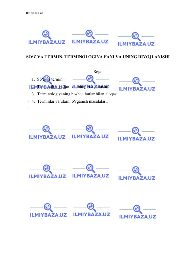 Ilmiybaza.uz 
 
 
 
 
 
 
SO‘Z VA TERMIN. TERMINOLOGIYA FANI VA UNING RIVOJLANISHI 
 
Reja: 
1. So‘z va termin. 
2. Terminologiya fani va uning rivojlanishi. 
3. Terminologiyaning boshqa fanlar bilan aloqasi. 
4. Terminlar va ularni o‘rganish masalalari. 
 
 
 
 
 
 
 
 
 
 
 
 
 
 
 
 
 
 
