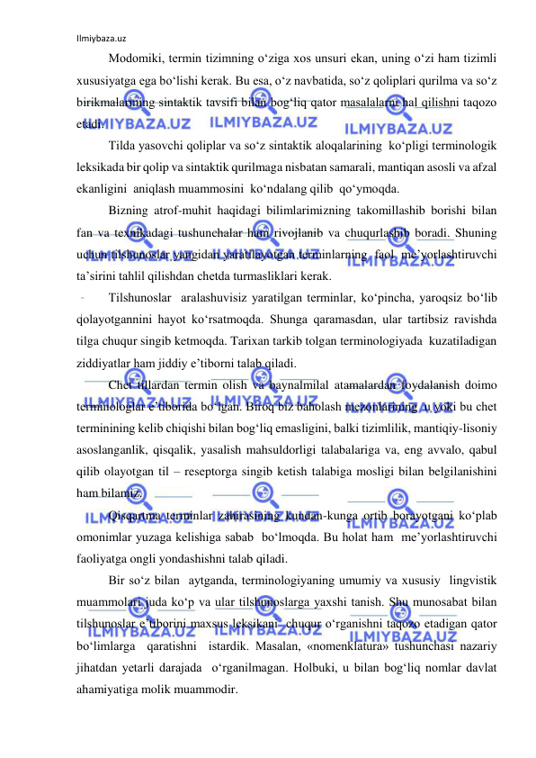 Ilmiybaza.uz 
 
 
Modomiki, termin tizimning o‘ziga xos unsuri ekan, uning o‘zi ham tizimli 
xususiyatga ega bo‘lishi kerak. Bu esa, o‘z navbatida, so‘z qoliplari qurilma va so‘z 
birikmalarining sintaktik tavsifi bilan bog‘liq qator masalalarni hal qilishni taqozo 
etadi. 
 
Tilda yasovchi qoliplar va so‘z sintaktik aloqalarining  ko‘pligi terminologik 
leksikada bir qolip va sintaktik qurilmaga nisbatan samarali, mantiqan asosli va afzal 
ekanligini  aniqlash muammosini  ko‘ndalang qilib  qo‘ymoqda. 
 
Bizning atrof-muhit haqidagi bilimlarimizning takomillashib borishi bilan  
fan va texnikadagi tushunchalar ham rivojlanib va chuqurlashib boradi. Shuning 
uchun tilshunoslar yangidan yaratilayotgan terminlarning  faol  me’yorlashtiruvchi 
ta’sirini tahlil qilishdan chetda turmasliklari kerak. 
 
Tilshunoslar  aralashuvisiz yaratilgan terminlar, ko‘pincha, yaroqsiz bo‘lib 
qolayotgannini hayot ko‘rsatmoqda. Shunga qaramasdan, ular tartibsiz ravishda 
tilga chuqur singib ketmoqda. Tarixan tarkib tolgan terminologiyada  kuzatiladigan 
ziddiyatlar ham jiddiy e’tiborni talab qiladi. 
 
Chet tillardan termin olish va baynalmilal atamalardan foydalanish doimo 
terminologlar e’tiborida bo‘lgan. Biroq biz baholash mezonlarining  u yoki bu chet 
terminining kelib chiqishi bilan bog‘liq emasligini, balki tizimlilik, mantiqiy-lisoniy 
asoslanganlik, qisqalik, yasalish mahsuldorligi talabalariga va, eng avvalo, qabul 
qilib olayotgan til – reseptorga singib ketish talabiga mosligi bilan belgilanishini 
ham bilamiz. 
 
Qisqartma terminlar zahirasining kundan-kunga ortib borayotgani ko‘plab 
omonimlar yuzaga kelishiga sabab  bo‘lmoqda. Bu holat ham  me’yorlashtiruvchi 
faoliyatga ongli yondashishni talab qiladi. 
  
Bir so‘z bilan  aytganda, terminologiyaning umumiy va xususiy  lingvistik  
muammolari juda ko‘p va ular tilshunoslarga yaxshi tanish. Shu munosabat bilan 
tilshunoslar e’tiborini maxsus leksikani  chuqur o‘rganishni taqozo etadigan qator 
bo‘limlarga  qaratishni  istardik. Masalan, «nomenklatura» tushunchasi nazariy 
jihatdan yetarli darajada  o‘rganilmagan. Holbuki, u bilan bog‘liq nomlar davlat 
ahamiyatiga molik muammodir. 
