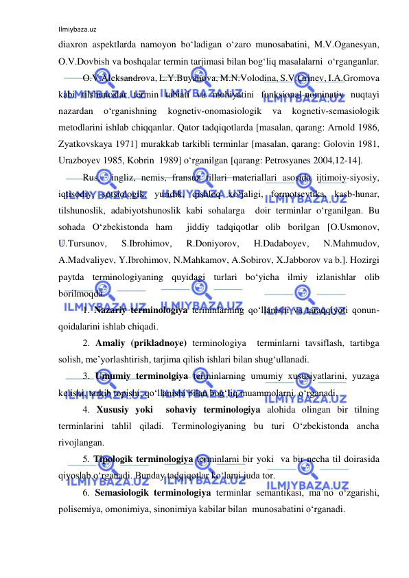 Ilmiybaza.uz 
 
diaxron aspektlarda namoyon bo‘ladigan o‘zaro munosabatini, M.V.Oganesyan, 
O.V.Dovbish va boshqalar termin tarjimasi bilan bog‘liq masalalarni  o‘rganganlar. 
 
O.V.Aleksandrova, L.Y.Buyanova, M.N.Volodina, S.V.Grinev, I.A.Gromova 
kabi tilshunoslar termin tabiati va mohiyatini funksional-nominativ nuqtayi 
nazardan 
o‘rganishning 
kognetiv-onomasiologik 
va 
kognetiv-semasiologik 
metodlarini ishlab chiqqanlar. Qator tadqiqotlarda [masalan, qarang: Arnold 1986, 
Zyatkovskaya 1971] murakkab tarkibli terminlar [masalan, qarang: Golovin 1981, 
Urazboyev 1985, Kobrin  1989] o‘rganilgan [qarang: Petrosyanes 2004,12-14]. 
 
Rus,  ingliz, nemis, fransuz tillari materiallari asosida ijtimoiy-siyosiy, 
iqtisodiy, sotsiologik, yuridik, qishloq xo‘jaligi, formotsevtika, kasb-hunar, 
tilshunoslik, adabiyotshunoslik kabi sohalarga  doir terminlar o‘rganilgan. Bu 
sohada O‘zbekistonda ham  jiddiy tadqiqotlar olib borilgan [O.Usmonov, 
U.Tursunov, 
S.Ibrohimov, 
R.Doniyorov, 
H.Dadaboyev, 
N.Mahmudov, 
A.Madvaliyev, Y.Ibrohimov, N.Mahkamov, A.Sobirov, X.Jabborov va b.]. Hozirgi 
paytda terminologiyaning quyidagi turlari bo‘yicha ilmiy izlanishlar olib 
borilmoqda. 
 
1. Nazariy terminologiya terminlarning qo‘llanishi va taraqqiyoti qonun- 
qoidalarini ishlab chiqadi. 
 
2. Amaliy (prikladnoye) terminologiya  terminlarni tavsiflash, tartibga 
solish, me’yorlashtirish, tarjima qilish ishlari bilan shug‘ullanadi. 
 
3. Umumiy terminolgiya terminlarning umumiy xususiyatlarini, yuzaga 
kelishi, tarkib topishi, qo‘llanishi bilan bog‘liq muammolarni  o‘rganadi. 
 
4. Xususiy yoki  sohaviy terminologiya alohida olingan bir tilning 
terminlarini tahlil qiladi. Terminologiyaning bu turi O‘zbekistonda ancha  
rivojlangan. 
 
5. Tipologik terminologiya terminlarni bir yoki  va bir necha til doirasida 
qiyoslab o‘rganadi. Bunday tadqiqotlar ko‘lami juda tor. 
 
6. Semasiologik terminologiya terminlar semantikasi, ma’no o‘zgarishi, 
polisemiya, omonimiya, sinonimiya kabilar bilan  munosabatini o‘rganadi. 
