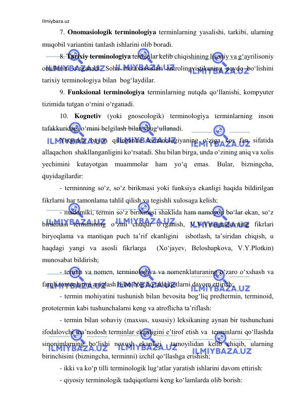 Ilmiybaza.uz 
 
 
7. Onomasiologik terminologiya terminlarning yasalishi, tarkibi, ularning 
muqobil variantini tanlash ishlarini olib boradi. 
 
8. Tarixiy terminologiya terminlar kelib chiqishining lisoniy va g‘ayrilisoniy 
omillarini o‘rganadi. Soha mutaxassislari antrolingvistikaning paydo bo‘lishini 
tarixiy terminologiya bilan  bog‘laydilar. 
 
9. Funksional terminologiya terminlarning nutqda qo‘llanishi, kompyuter 
tizimida tutgan o‘rnini o‘rganadi. 
 
10. Kognetiv (yoki gnoseologik) terminologiya terminlarning inson  
tafakkuridagi o‘rnini belgilash bilan shug‘ullanadi. 
 
Yuqorida bayon qilinganlar terminologiyaning o‘ziga xos fan sifatida 
allaqachon  shakllanganligini ko‘rsatadi. Shu bilan birga, unda o‘zining aniq va xolis 
yechimini kutayotgan muammolar ham yo‘q emas. Bular, bizningcha, 
quyidagilardir: 
 
- terminning so‘z, so‘z birikmasi yoki funksiya ekanligi haqida bildirilgan 
fikrlarni har tamonlama tahlil qilish va tegishli xulosaga kelish; 
 
- madomiki, termin so‘z birikmasi shaklida ham namoyon bo‘lar ekan, so‘z 
birikmasi terminining o‘zini chuqur o‘rganish, V.V.Vinogradovning fikrlari 
biryoqlama va mantiqan puch ta’rif ekanligini  isbotlash, ta’siridan chiqish, u 
haqdagi yangi va asosli fikrlarga  (Xo‘jayev, Beloshapkova, V.Y.Plotkin) 
munosabat bildirish; 
 
- termin va nomen, terminologiya va nomenklaturaning o‘zaro o‘xshash va 
farqli tomonlarini aniqlash bilan bog‘liq tadqiqotlarni davom ettirish; 
 
- termin mohiyatini tushunish bilan bevosita bog‘liq predtermin, terminoid, 
prototermin kabi tushunchalarni keng va atroflicha ta’riflash: 
 
- termin bilan sohaviy (maxsus, xususiy) leksikaning aynan bir tushunchani 
ifodalovchi ma’nodosh terminlar ekanligini e’tirof etish va  terminlarni qo‘llashda 
sinonimlarning bo‘lishi noxush ekanligi  tamoyilidan kelib chiqib, ularning 
birinchisini (bizningcha, terminni) izchil qo‘llashga erishish; 
 
- ikki va ko‘p tilli terminologik lug‘atlar yaratish ishlarini davom ettirish: 
 
- qiyosiy terminologik tadqiqotlarni keng ko‘lamlarda olib borish: 
