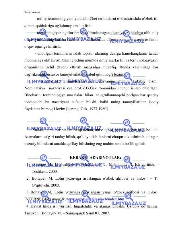 Ilmiybaza.uz 
 
 
- milliy terminologiyani yaratish. Chet terminlarni o‘zlashtirishda o‘zbek tili  
qonun-qoidalariga og‘ishmay amal qilish; 
 
- terminologiyaning ilm-fan va ta’limda tutgan ahamiyatini hisobga olib, oliy 
o‘quv yurtlarining barcha fakultet va bo‘limlarida «Terminologiya asoslari» fanini 
o‘quv rejasiga kiritish: 
 
- unutilgan terminlarni izlab topish, ularning davrga hamohanglarini tanlab 
muomalaga olib kirish, buning uchun mumtoz ilmiy asarlar tili va terminologiyasini 
o‘rganishni izchil davom ettirish maqsadga muvofiq. Bunda xalqimizga xos  
bag‘rikenglik ustuvor tamoyil sifatida qabul qilinmog‘i lozim; 
 
- va nihoyat: terminologiya nominatsiyaning muhim tarkibiy qismi. 
Nominatsiya  nazariyasi esa prof.V.G.Gak tomonidan chuqur ishlab chiqilgan. 
Binobarin, terminologiya masalalari bilan  shug‘ullanmoqchi bo‘lgan har qanday 
tadqiqotchi bu nazariyani nafaqat bilishi, balki uning tamoyillaridan ijodiy 
foydalana bilmog‘i lozim [qarang: Gak, 1977,1980]. 
 
 
Xullas, atama har bir fan rivoji uchun, uni o‘qib-o‘rganish uchun asos bo‘ladi. 
Atamalarni to‘g‘ri tanlay bilish, qo‘llay olish fanlarni chuqur o‘zlashtirish, olingan 
nazariy bilimlarni amalda qo‘llay bilishning eng muhim omili bo‘lib qoladi. 
 
 
KERAKLI ADABIYOTLAR: 
1.  Aminov M., Madvaliyev A., Mahkamov N., Mahmudov N. Ish yuritish. – 
Toshkent, 2000. 
2. Boltayev M. Lotin yozuviga asoslangan o‘zbek alifbosi va imlosi. – T.: 
O‘qituvchi, 2003. 
3. Boltayev M. Lotin yozuviga asoslangan yangi o‘zbek alifbosi va imlosi.  
INTERNETdagi manzili: www.samdu.uz.files/web/index.htm 
4. Davlat tilida ish yuritish, hujjatchilik va atamashunoslik. Uslubiy qo‘llanma. 
Tuzuvchi: Boltayev M. – Samarqand: SamDU, 2007.  
