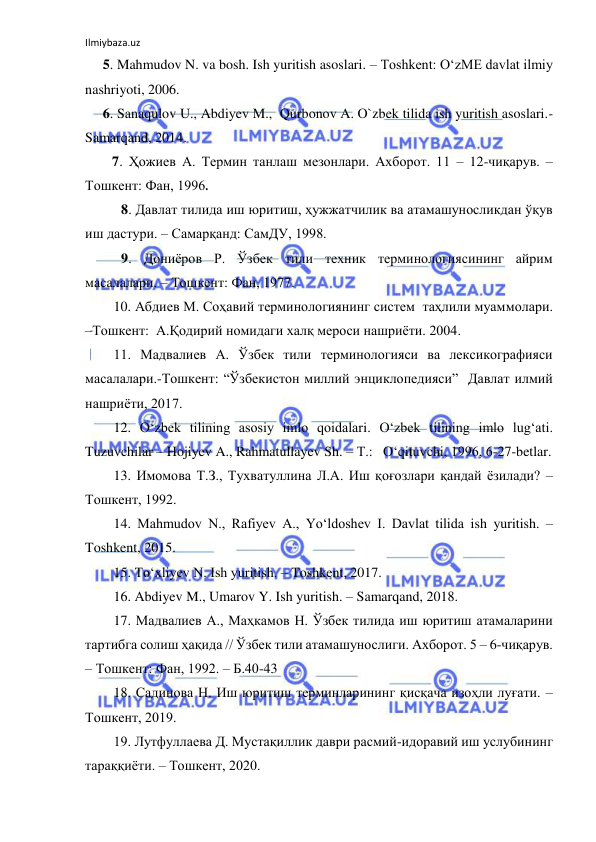 Ilmiybaza.uz 
 
 5. Mahmudov N. va bosh. Ish yuritish asoslari. – Toshkent: O‘zME davlat ilmiy 
nashriyoti, 2006. 
 6. Sanaqulov U., Abdiyev M.,  Qurbonov A. O`zbek tilida ish yuritish asoslari.- 
Samarqand, 2014. 
 
7. Ҳожиев А. Термин танлаш мезонлари. Ахборот. 11 – 12-чиқарув. – 
Тошкент: Фан, 1996. 
8. Давлат тилида иш юритиш, ҳужжатчилик ва атамашуносликдан ўқув 
иш дастури. – Самарқанд: СамДУ, 1998.   
9. Дониёров Р. Ўзбек тили техник терминологиясининг айрим 
масалалари. – Тошкент: Фан, 1977. 
 
10. Абдиев М. Соҳавий терминологиянинг систем  таҳлили муаммолари. 
–Тошкент:  А.Қодирий номидаги халқ мероси нашриёти. 2004. 
 
11. Мадвалиев А. Ўзбек тили терминологияси ва лексикографияси 
масалалари.-Тошкент: “Ўзбекистон миллий энциклопедияси”  Давлат илмий 
нашриёти, 2017. 
 
12. O‘zbek tilining asosiy imlo qoidalari. O‘zbek tilining imlo lug‘ati. 
Tuzuvchilar – Hojiyev A., Rahmatullayev Sh. – Т.:   O‘qituvchi, 1996, 6-27-betlar. 
 
13. Имомова Т.З., Тухватуллина Л.А. Иш қоғозлари қандай ёзилади? – 
Тошкент, 1992. 
 
14. Mahmudov N., Rafiyev A., Yo‘ldoshev I. Davlat tilida ish yuritish. – 
Toshkent, 2015.  
 
15. To‘xliyev N. Ish yuritish. – Toshkent, 2017. 
  
16. Abdiyev M., Umarov Y. Ish yuritish. – Samarqand, 2018. 
 
17. Мадвалиев А., Маҳкамов Н. Ўзбек тилида иш юритиш атамаларини 
тартибга солиш ҳақида // Ўзбек тили атамашунослиги. Ахборот. 5 – 6-чиқарув. 
– Тошкент: Фан, 1992. – Б.40-43 
  
18. Садинова Н. Иш юритиш терминларининг қисқача изоҳли луғати. –
Тошкент, 2019.  
 
19. Лутфуллаева Д. Мустақиллик даври расмий-идоравий иш услубининг 
тараққиёти. – Тошкент, 2020. 
