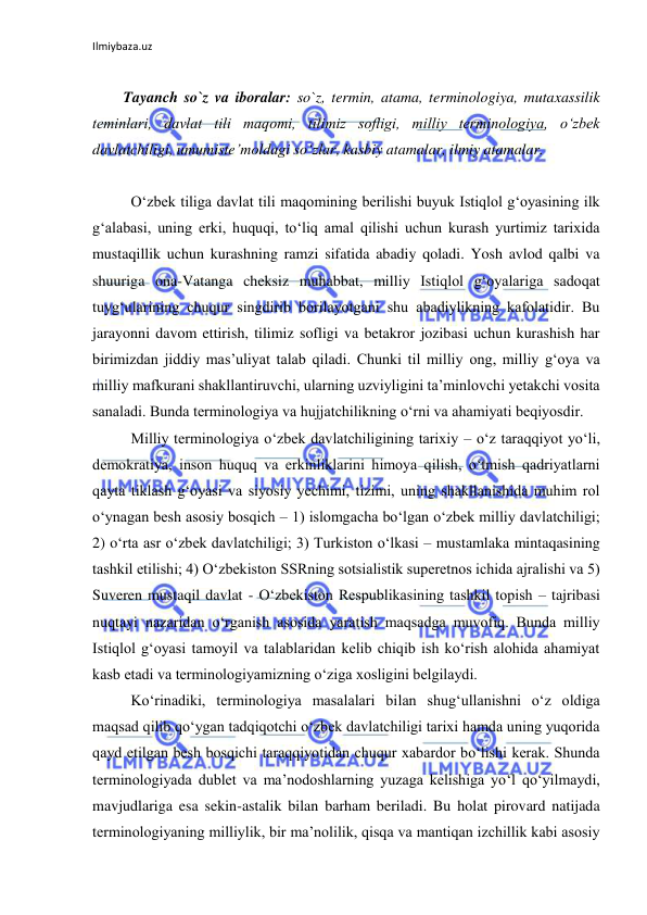 Ilmiybaza.uz 
 
 
 
Tayanch so`z va iboralar: so`z, termin, atama, terminologiya, mutaxassilik 
teminlari, davlat tili maqomi, tilimiz sofligi, milliy terminologiya, o‘zbek 
davlatchiligi, umumiste’moldagi so‘zlar, kasbiy atamalar, ilmiy atamalar. 
 
O‘zbek tiliga davlat tili maqomining berilishi buyuk Istiqlol g‘oyasining ilk 
g‘alabasi, uning erki, huquqi, to‘liq amal qilishi uchun kurash yurtimiz tarixida 
mustaqillik uchun kurashning ramzi sifatida abadiy qoladi. Yosh avlod qalbi va 
shuuriga ona-Vatanga cheksiz muhabbat, milliy Istiqlol g‘oyalariga sadoqat 
tuyg‘ularining chuqur singdirib borilayotgani shu abadiylikning kafolatidir. Bu 
jarayonni davom ettirish, tilimiz sofligi va betakror jozibasi uchun kurashish har 
birimizdan jiddiy mas’uliyat talab qiladi. Chunki til milliy ong, milliy g‘oya va 
milliy mafkurani shakllantiruvchi, ularning uzviyligini ta’minlovchi yetakchi vosita 
sanaladi. Bunda terminologiya va hujjatchilikning o‘rni va ahamiyati beqiyosdir. 
Milliy terminologiya o‘zbek davlatchiligining tarixiy – o‘z taraqqiyot yo‘li, 
demokratiya, inson huquq va erkinliklarini himoya qilish, o‘tmish qadriyatlarni 
qayta tiklash g‘oyasi va siyosiy yechimi, tizimi, uning shakllanishida muhim rol 
o‘ynagan besh asosiy bosqich – 1) islomgacha bo‘lgan o‘zbek milliy davlatchiligi; 
2) o‘rta asr o‘zbek davlatchiligi; 3) Turkiston o‘lkasi – mustamlaka mintaqasining 
tashkil etilishi; 4) O‘zbekiston SSRning sotsialistik superetnos ichida ajralishi va 5) 
Suveren mustaqil davlat - O‘zbekiston Respublikasining tashkil topish – tajribasi 
nuqtayi nazaridan o‘rganish asosida yaratish maqsadga muvofiq. Bunda milliy 
Istiqlol g‘oyasi tamoyil va talablaridan kelib chiqib ish ko‘rish alohida ahamiyat 
kasb etadi va terminologiyamizning o‘ziga xosligini belgilaydi. 
Ko‘rinadiki, terminologiya masalalari bilan shug‘ullanishni o‘z oldiga 
maqsad qilib qo‘ygan tadqiqotchi o‘zbek davlatchiligi tarixi hamda uning yuqorida 
qayd etilgan besh bosqichi taraqqiyotidan chuqur xabardor bo‘lishi kerak. Shunda 
terminologiyada dublet va ma’nodoshlarning yuzaga kelishiga yo‘l qo‘yilmaydi, 
mavjudlariga esa sekin-astalik bilan barham beriladi. Bu holat pirovard natijada 
terminologiyaning milliylik, bir ma’nolilik, qisqa va mantiqan izchillik kabi asosiy 
