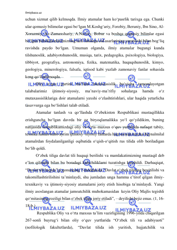 Ilmiybaza.uz 
 
uchun xizmat qilib kelmoqda. Ilmiy atamalar ham ko‘pasrlik tarixga ega. Chunki 
ular qomusiy bilimolar egasi bo‘lgan M.Koshg‘ariy, Forobiy, Beruniy, Ibn Sino, Al-
Xorazmiy, Az-Zamaxshariy, A.Navoiy, Bobur va boshqa qomusiy bilimlar egasi 
bo‘lgan bobokalonlarimizning turli fanlarga oid asarlarining yaratilishi bilan bog‘liq 
ravishda paydo bo‘lgan. Umuman olganda, ilmiy atamalar bugungi kunda 
tilshunoslik, adabiyotshunoslik, musiqa, tarix, pedagogika, psixologiya, biologiya, 
tibbiyot, geografiya, astronomiya, fizika, matematika, huquqshunoslik, kimyo, 
geologiya, minerologiya, falsafa, iqtisod kabi yuzlab zamonaviy fanlar sohasida 
keng qo‘llanilmoqda. 
 
 
 
 
 
 
Oliy o‘quv yurtini ma’lum mutaxassislik bo‘yicha tamomlayotgan 
talabalarimiz 
ijtimoiy-siyosiy, 
ma’naviy-ma’rifiy 
sohalarga 
hamda 
o‘z 
mutaxassisliklariga doir atamalarni yaxshi o‘zlashtirishlari, ular haqida yetarlicha 
tasavvurga ega bo‘lishlari talab etiladi. 
Atamalar tanlash va qo‘llashda O‘zbekiston Respublikasi mustaqillikka 
erishguncha bo‘lgan davrda bir oz biryoqlamalikka yo‘l qo‘yildikim, buning 
natijasida respublikamizdagi oliy va o‘rta–maxsus o‘quv yurtlarida nafaqat tabiiy, 
texnika fanlari hatto ayrim ijtimoiy–siyosiy fanlarda ham asosan ruscha-baynalmilal 
atamalrdan foydalanilganligi oqibatida o‘qish-o‘qitish rus tilida olib boriladigan 
bo‘lib qoldi. 
O‘zbek tiliga davlat tili huquqi berilishi va mamlakatimizning mustaqil deb 
e’lon qilinishi bilan bu boradagi kamchiliklarni tuzatishga kirishildi. Darhaqiqat, 
“Davlat tili haqida”gi qonunning 7-moddasida ”Davlat o‘zbek tilining boyitilishi va 
takomillashtirilishini ta’minlaydi, shu jumladan unga hamma e’tirof qilgan ilmiy-
texnikaviy va ijtimoiy-siyosiy atamalarni joriy etish hisobiga ta’minlaydi. Yangi 
ilmiy asoslangan atamalar jamoatchilik muhokamasidan  keyin Oliy Majlis tegishli 
qo‘mitasining roziligi bilan o‘zbek tiliga joriy etiladi”, – deyilishi bejiz emas. (1, 16-
18-b.) 
 Respublika Oliy va o‘rta maxsus ta’lim vazirligining 1996-yilda chiqarilgan 
267-sonli buyrug‘i bilan oliy o‘quv yurtlarida “O‘zbek tili va adabiyuoti” 
(nofilologik 
fakultetlarda), 
“Davlat 
tilida 
ish 
yuritish, 
hujjatchilik 
va 
