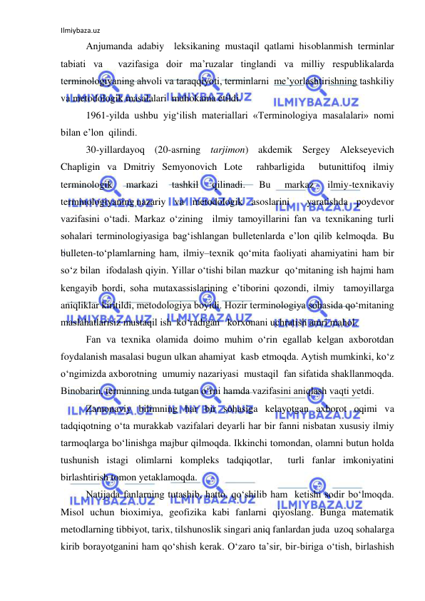 Ilmiybaza.uz 
 
 
Anjumanda adabiy  leksikaning mustaqil qatlami hisoblanmish terminlar 
tabiati va  vazifasiga doir ma’ruzalar tinglandi va milliy respublikalarda 
terminologiyaning ahvoli va taraqqiyoti, terminlarni  me’yorlashtirishning tashkiliy 
va metodologik masalalari  muhokama etildi. 
 
1961-yilda ushbu yig‘ilish materiallari «Terminologiya masalalari» nomi 
bilan e’lon  qilindi.  
 
30-yillardayoq (20-asrning tarjimon) akdemik Sergey Alekseyevich 
Chapligin va Dmitriy Semyonovich Lote  rahbarligida  butunittifoq ilmiy 
terminologik 
markazi 
tashkil 
qilinadi. 
Bu 
markaz 
ilmiy-texnikaviy 
terminologiyaning nazariy va metodologik asoslarini  yaratishda poydevor  
vazifasini o‘tadi. Markaz o‘zining  ilmiy tamoyillarini fan va texnikaning turli 
sohalari terminologiyasiga bag‘ishlangan bulletenlarda e’lon qilib kelmoqda. Bu 
bulleten-to‘plamlarning ham, ilmiy–texnik qo‘mita faoliyati ahamiyatini ham bir 
so‘z bilan  ifodalash qiyin. Yillar o‘tishi bilan mazkur  qo‘mitaning ish hajmi ham 
kengayib bordi, soha mutaxassislarining e’tiborini qozondi, ilmiy  tamoyillarga  
aniqliklar kiritildi, metodologiya boyidi. Hozir terminologiya sohasida qo‘mitaning  
maslahatlarisiz mustaqil ish  ko‘radigan   korxonani uchratish amri mahol. 
 
Fan va texnika olamida doimo muhim o‘rin egallab kelgan axborotdan  
foydalanish masalasi bugun ulkan ahamiyat  kasb etmoqda. Aytish mumkinki, ko‘z 
o‘ngimizda axborotning  umumiy nazariyasi  mustaqil  fan sifatida shakllanmoqda. 
Binobarin, terminning unda tutgan o‘rni hamda vazifasini aniqlash vaqti yetdi. 
 
Zamonaviy bilimning har bir sohasiga kelayotgan axborot oqimi va 
tadqiqotning o‘ta murakkab vazifalari deyarli har bir fanni nisbatan xususiy ilmiy  
tarmoqlarga bo‘linishga majbur qilmoqda. Ikkinchi tomondan, olamni butun holda 
tushunish istagi olimlarni kompleks tadqiqotlar,  turli fanlar imkoniyatini 
birlashtirish tomon yetaklamoqda. 
 
Natijada fanlarning tutashib, hatto, qo‘shilib ham  ketishi sodir bo‘lmoqda. 
Misol uchun bioximiya, geofizika kabi fanlarni qiyoslang. Bunga matematik 
metodlarning tibbiyot, tarix, tilshunoslik singari aniq fanlardan juda  uzoq sohalarga 
kirib borayotganini ham qo‘shish kerak. O‘zaro ta’sir, bir-biriga o‘tish, birlashish 
