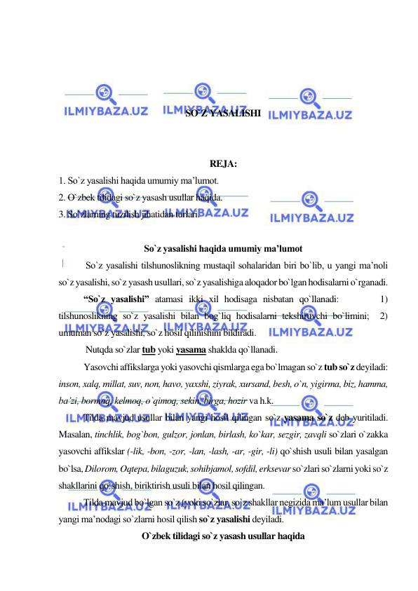  
 
 
 
 
 
SO`Z YASALISHI 
 
 
REJA: 
1. So`z yasalishi haqida umumiy ma’lumot. 
2. O`zbek tilidagi so`z yasash usullar haqida.  
3. So`zlarning tuzilish jihatidan turlari. 
 
So`z yasalishi haqida umumiy ma’lumot 
 
 So`z yasalishi tilshunoslikning mustaqil sohalaridan biri bo`lib, u yangi ma’noli 
so`z yasalishi, so`z yasash usullari, so`z yasalishiga aloqador bo`lgan hodisalarni o`rganadi. 
 
“So`z yasalishi” atamasi ikki xil hodisaga nisbatan qo`llanadi:       1) 
tilshunoslikning so`z yasalishi bilan bog`liq hodisalarni tekshiruvchi bo`limini;  2) 
umuman so`z yasalishi, so`z hosil qilinishini bildiradi. 
 
 Nutqda so`zlar tub yoki yasama shaklda qo`llanadi. 
 
Yasovchi affikslarga yoki yasovchi qismlarga ega bo`lmagan so`z tub so`z deyiladi: 
inson, xalq, millat, suv, non, havo, yaxshi, ziyrak, xursand, besh, o`n, yigirma, biz, hamma, 
ba’zi, bormoq, kelmoq, o`qimoq, sekin, birga, hozir va h.k. 
 
Tilda mavjud usullar bilan yangi hosil qilingan so`z yasama so`z deb yuritiladi. 
Masalan, tinchlik, bog`bon, gulzor, jonlan, birlash, ko`kar, sezgir, zavqli so`zlari o`zakka 
yasovchi affikslar (-lik, -bon, -zor, -lan, -lash, -ar, -gir, -li) qo`shish usuli bilan yasalgan 
bo`lsa, Dilorom, Oqtepa, bilaguzuk, sohibjamol, sofdil, erksevar so`zlari so`zlarni yoki so`z 
shakllarini qo`shish, biriktirish usuli bilan hosil qilingan. 
 
Tilda mavjud bo`lgan so`z (yoki so`zlar, so`z shakllar negizida ma’lum usullar bilan 
yangi ma’nodagi so`zlarni hosil qilish so`z yasalishi deyiladi. 
O`zbek tilidagi so`z yasash usullar haqida 
