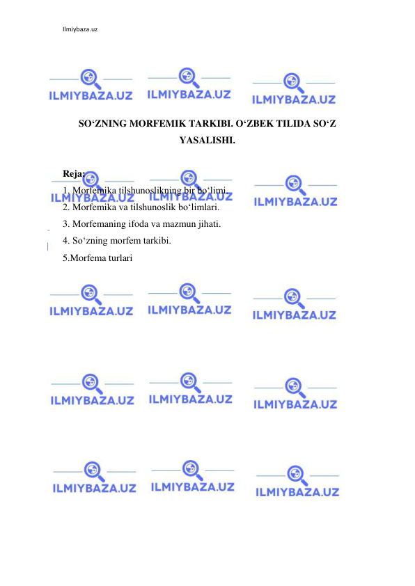 Ilmiybaza.uz 
 
 
 
 
 
SO‘ZNING MORFEMIK TARKIBI. O‘ZBEK TILIDA SO‘Z 
YASALISHI. 
 
Reja: 
1. Morfemika tilshunoslikning bir bo‘limi. 
2. Morfemika va tilshunoslik bo‘limlari. 
3. Morfemaning ifoda va mazmun jihati. 
4. So‘zning morfem tarkibi. 
5.Morfema turlari 
 
 
 
 
 
 
 
 
 
 
 
 
 
 
 
 
