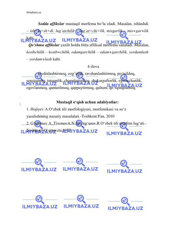 Ilmiybaza.uz 
 
Sodda affikslar mustaqil morfema bo‘la oladi. Masalan, ishlashdi 
– ish+la+sh+di, lug‘atchilik – lug‘at+chi+lik, misgarlik – mis+gar+lik 
kabi. 
  Qo‘shma affikslar yaxlit holda bitta affiksal morfema sanaladi. Masalan, 
kosibchilik – kosib+chilik, odamgarchilik – odam+garchilik, yordamlash 
– yordam+lash kabi. 
4-ilova 
Oydinlashtirmoq, ozg‘inlik, ravshanlashtirmoq, po‘rsildoq, 
sensiramoq, tutqunlik, charmlattirmoq, shakarguftorlik, egiluvchanlik, 
egovlanmoq, qantarilmoq, qappaytirmoq, qultum, qo‘rqinqiramoq. 
 
Mustaqil o‘qish uchun adabiyotlar: 
1. Hojiyev A.O‘zbek tili morfologiyasi, morfemikasi va so‘z 
yasalishining nazariy masalalari.-Toshkent:Fan, 2010 
2. G‘ulomov A.,TixonovA.N.,Qo‘ng‘urov.R.O‘zbek tili morfem lug‘ati.-
Toshkent: O‘qituvchi,1977. 
 
