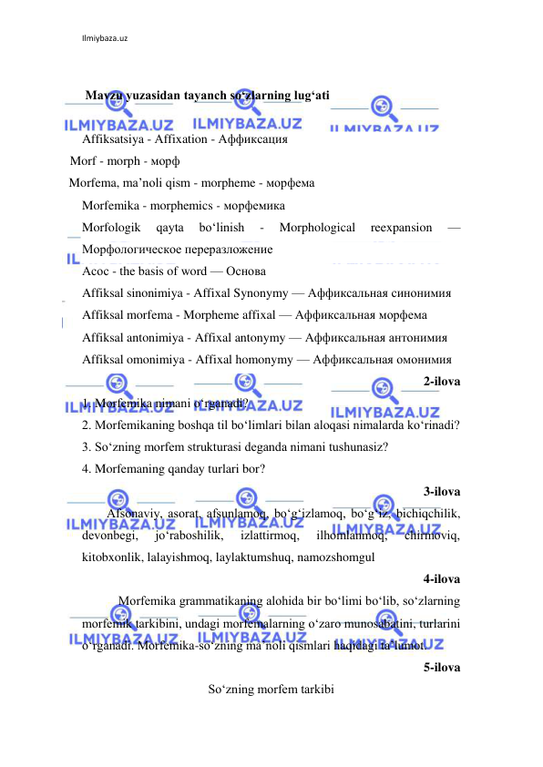 Ilmiybaza.uz 
 
 
 Mavzu yuzasidan tayanch so‘zlarning lug‘ati 
 
Affiksatsiya - Аffixation - Аффиксация 
Morf - morph - морф 
Morfema, ma’noli qism - morpheme - морфема 
Morfemika - morphemics - морфемика 
Morfologik 
qayta 
bo‘linish 
- 
Morphological 
reexpansion 
— 
Морфологическое переразложение 
Асос - the basis of word — Основа  
Affiksal sinonimiya - Affixal Synonymy — Аффиксальная синонимия  
Affiksal morfema - Morpheme affixal — Аффиксальная морфема 
Affiksal antonimiya - Affixal antonymy — Аффиксальная антонимия  
Affiksal omonimiya - Affixal homonymy — Аффиксальная омонимия  
2-ilova 
1. Morfemika nimani o‘rganadi? 
2. Morfemikaning boshqa til bo‘limlari bilan aloqasi nimalarda ko‘rinadi? 
3. So‘zning morfem strukturasi deganda nimani tushunasiz? 
4. Morfemaning qanday turlari bor? 
3-ilova 
Afsonaviy, asorat, afsunlamoq, bo‘g‘izlamoq, bo‘g‘iz, bichiqchilik, 
devonbegi, 
jo‘raboshilik, 
izlattirmoq, 
ilhomlanmoq, 
chirmoviq, 
kitobxonlik, lalayishmoq, laylaktumshuq, namozshomgul 
4-ilova  
Morfemika grammatikaning alohida bir bo‘limi bo‘lib, so‘zlarning 
morfemik tarkibini, undagi morfemalarning o‘zaro munosabatini, turlarini 
o‘rganadi. Morfemika-so‘zning ma’noli qismlari haqidagi ta’lumot.  
5-ilova 
So‘zning morfem tarkibi 
