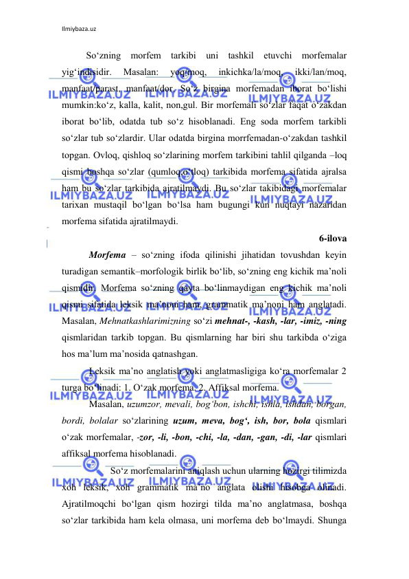 Ilmiybaza.uz 
 
So‘zning morfem tarkibi uni tashkil etuvchi morfemalar 
yig‘indisidir. 
Masalan: 
yoq/moq, 
inkichka/la/moq, 
ikki/lan/moq, 
manfaat/parast, manfaat/dor. So‘z birgina morfemadan iborat bo‘lishi 
mumkin:ko‘z, kalla, kalit, non,gul. Bir morfemali so‘zlar faqat o‘zakdan 
iborat bo‘lib, odatda tub so‘z hisoblanadi. Eng soda morfem tarkibli 
so‘zlar tub so‘zlardir. Ular odatda birgina morrfemadan-o‘zakdan tashkil 
topgan. Ovloq, qishloq so‘zlarining morfem tarkibini tahlil qilganda –loq 
qismi boshqa so‘zlar (qumloq,o‘tloq) tarkibida morfema sifatida ajralsa 
ham bu so‘zlar tarkibida ajratilmaydi. Bu so‘zlar takibidagi morfemalar 
tarixan mustaqil bo‘lgan bo‘lsa ham bugungi kun nuqtayi nazaridan 
morfema sifatida ajratilmaydi. 
6-ilova 
Morfema – so‘zning ifoda qilinishi jihatidan tovushdan keyin 
turadigan semantik–morfologik birlik bo‘lib, so‘zning eng kichik ma’noli 
qismidir. Morfema so‘zning qayta bo‘linmaydigan eng kichik ma’noli 
qismi sifatida leksik ma’noni ham, grammatik ma’noni ham anglatadi. 
Masalan, Mehnatkashlarimizning so‘zi mehnat-, -kash, -lar, -imiz, -ning 
qismlaridan tarkib topgan. Bu qismlarning har biri shu tarkibda o‘ziga 
hos ma’lum ma’nosida qatnashgan. 
Leksik ma’no anglatish yoki anglatmasligiga ko‘ra morfemalar 2 
turga bo‘linadi: 1. O‘zak morfema. 2. Affiksal morfema. 
Masalan, uzumzor, mevali, bog‘bon, ishchi, ishla, ishdan, borgan, 
bordi, bolalar so‘zlarining uzum, meva, bog‘, ish, bor, bola qismlari 
o‘zak morfemalar, -zor, -li, -bon, -chi, -la, -dan, -gan, -di, -lar qismlari 
affiksal morfema hisoblanadi. 
 
So‘z morfemalarini aniqlash uchun ularning hozirgi tilimizda 
xoh leksik, xoh grammatik ma’no anglata olishi hisobga olinadi. 
Ajratilmoqchi bo‘lgan qism hozirgi tilda ma’no anglatmasa, boshqa 
so‘zlar tarkibida ham kela olmasa, uni morfema deb bo‘lmaydi. Shunga 
