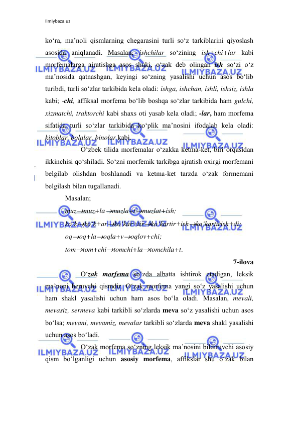 Ilmiybaza.uz 
 
ko‘ra, ma’noli qismlarning chegarasini turli so‘z tarkiblarini qiyoslash 
asosida aniqlanadi. Masalan, ishchilar so‘zining ish+chi+lar kabi 
morfemalarga ajratishga asos shuki, o‘zak deb olingan ish so‘zi o‘z 
ma’nosida qatnashgan, keyingi so‘zning yasalishi uchun asos bo‘lib 
turibdi, turli so‘zlar tarkibida kela oladi: ishga, ishchan, ishli, ishsiz, ishla 
kabi; -chi, affiksal morfema bo‘lib boshqa so‘zlar tarkibida ham gulchi, 
xizmatchi, traktorchi kabi shaxs oti yasab kela oladi; -lar, ham morfema 
sifatida turli so‘zlar tarkibida ko‘plik ma’nosini ifodalab kela oladi: 
kitoblar, bolalar, binolar kabi. 
 
O‘zbek tilida morfemalar o‘zakka ketma-ket, biri orqasidan 
ikkinchisi qo‘shiladi. So‘zni morfemik tarkibga ajratish oxirgi morfemani 
belgilab olishdan boshlanadi va ketma-ket tarzda o‘zak formemani 
belgilash bilan tugallanadi.  
Masalan;  
muzmuz+lamuzla+tmuzlat+ish;    
ko‘kko‘k+arko‘kar+tirko‘kartir+ishko‘kartirish+di; 
oqoq+laoqla+voqlov+chi; 
tomtom+chitomchi+latomchila+t. 
7-ilova 
 
O‘zak morfema so‘zda albatta ishtirok etadigan, leksik 
ma’noni beruvchi qismdir. O‘zak morfema yangi so‘z yasalishi uchun 
ham shakl yasalishi uchun ham asos bo‘la oladi. Masalan, mevali, 
mevasiz, sermeva kabi tarkibli so‘zlarda meva so‘z yasalishi uchun asos 
bo‘lsa; mevani, mevamiz, mevalar tarkibli so‘zlarda meva shakl yasalishi 
uchun asos bo‘ladi. 
 
O‘zak morfema so‘zning leksik ma’nosini bildiruvchi asosiy 
qism bo‘lganligi uchun asosiy morfema, affikslar shu o‘zak bilan 
