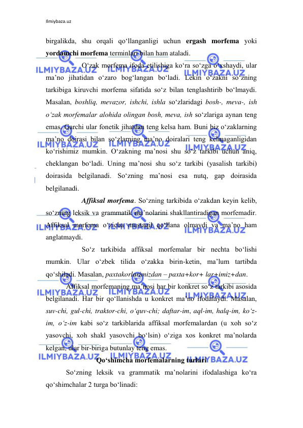 Ilmiybaza.uz 
 
birgalikda, shu orqali qo‘llanganligi uchun ergash morfema yoki 
yordamchi morfema terminlari bilan ham ataladi. 
 
O‘zak morfema ifoda etilishiga ko‘ra so‘zga o‘xshaydi, ular 
ma’no jihatidan o‘zaro bog‘langan bo‘ladi. Lekin o‘zakni so‘zning 
tarkibiga kiruvchi morfema sifatida so‘z bilan tenglashtirib bo‘lmaydi. 
Masalan, boshliq, mevazor, ishchi, ishla so‘zlaridagi bosh-, meva-, ish 
o‘zak morfemalar alohida olingan bosh, meva, ish so‘zlariga aynan teng 
emas. Garchi ular fonetik jihatdan teng kelsa ham. Buni biz o‘zaklarning 
ma’no doirasi bilan so‘zlarning ma’no doiralari teng kelmaganligidan 
ko‘rishimiz mumkin. O‘zakning ma’nosi shu so‘z tarkibi uchun aniq, 
cheklangan bo‘ladi. Uning ma’nosi shu so‘z tarkibi (yasalish tarkibi) 
doirasida belgilanadi. So‘zning ma’nosi esa nutq, gap doirasida 
belgilanadi. 
 
Affiksal morfema. So‘zning tarkibida o‘zakdan keyin kelib, 
so‘zning leksik va grammatik ma’nolarini shakllantiradigan morfemadir. 
Affiksal morfema o‘zicha mustaqil qo‘llana olmaydi va ma’no ham 
anglatmaydi. 
 
So‘z tarkibida affiksal morfemalar bir nechta bo‘lishi 
mumkin. Ular o‘zbek tilida o‘zakka birin-ketin, ma’lum tartibda 
qo‘shiladi. Masalan, paxtakorlarimizdan – paxta+kor+ lar+imiz+dan. 
Affiksal morfemaning ma’nosi har bir konkret so‘z tarkibi asosida 
belgilanadi. Har bir qo‘llanishda u konkret ma’no ifodalaydi. Masalan, 
suv-chi, gul-chi, traktor-chi, o‘quv-chi; daftar-im, aql-im, halq-im, ko‘z-
im, o‘z-im kabi so‘z tarkiblarida affiksal morfemalardan (u xoh so‘z 
yasovchi, xoh shakl yasovchi bo‘lsin) o‘ziga xos konkret ma’nolarda 
kelgan, ular bir-biriga butunlay teng emas. 
Qo‘shimcha morfemalarning turlari 
So‘zning leksik va grammatik ma’nolarini ifodalashiga ko‘ra 
qo‘shimchalar 2 turga bo‘linadi:  
