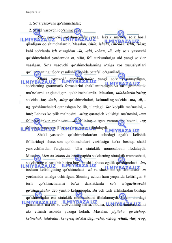 Ilmiybaza.uz 
 
   1. So‘z yasovchi qo‘shimchalar; 
   2. Shakl yasovchi qo‘shimchalar. 
So‘z yasovchi qo‘shimchalar yangi leksik ma’noli so‘z hosil 
qiladigan qo‘shimchalardir. Masalan, ishla, ishchi, ishchan, ishli, ishsiz 
kabi so‘zlarda ish o‘zagidan –la, -chi, -chan, -li, -siz so‘z yasovchi 
qo‘shimchalari yordamida ot, sifat, fe’l turkumlariga oid yangi so‘zlar 
yasalgan. So‘z yasovchi qo‘shimchalarning o‘ziga xos xususiyatlari 
qo‘llanmaning “So‘z yasalishi” bobida batafsil o‘rganiladi.  
Shakl yasovchi qo‘shimchalar yangi so‘z yasamaydigan, 
so‘zlarning grammatik formalarini shakllantiradigan va turli grammatik 
ma’nolarni anglatadigan qo‘shimchalardir. Masalan, talabalarimizning 
so‘zida –lar, -imiz, -ning qo‘shimchalari, kelmading so‘zida –ma, -di, -
ng qo‘shimchalari qatnashgan bo‘lib, ulardagi –lar ko‘plik ma’nosini, -
imiz I-shaxs ko‘plik ma’nosini, -ning qaratqich kelishigi ma’nosini, -ma 
fe’lning inkor ma’nosini, -di fe’lning o‘tgan zamon ma’nosini, -ng 
fe’lning shaxs-son (II-shaxs) ma’nosini ifodalaydi. 
Shakl yasovchi qo‘shimchalardan otlardagi egalik, kelishik 
fe’llaridagi shaxs-son qo‘shimchalari vazifasiga ko‘ra boshqa shakl 
yasovchilardan farqlanadi. Ular sintaktik munosabatni ifodalaydi. 
Masalan, Men do‘stimni ko‘rdim gapida so‘zlarning sintaktik munosabati, 
so‘zlarning o‘zaro bir-biriga bog‘lanishi I-shaxs egalik qo‘shimchasi –im, 
tushum kelishigining qo‘shimchasi –ni va shaxs-son qo‘shimchasi –m 
yordamida amalga oshirilgan. Shuning uchun ham yuqorida keltirilgan 3 
turli 
qo‘shimchalarni 
ba’zi 
darsliklarda 
so‘z 
o‘zgartiruvchi 
qo‘shimchalar deb yuritib kelinmoqda. Bu uch turli affikslardan boshqa 
qo‘shimchalar esa sintaktik munosabatni ifodalamaydi. Lekin ulardagi 
grammatik ma’no so‘zlovchining narsa, hodisa, voqelikka munosabatini 
aks ettirish asosida yuzaga keladi. Masalan, yigitcha, qo‘zichoq, 
kelinchak, talabalar, kengroq so‘zlaridagi –cha, -choq, -chak, -lar, -roq, 
