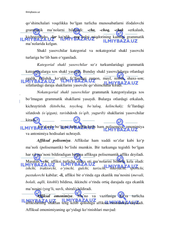 Ilmiybaza.uz 
 
qo‘shimchalari voqelikka bo‘lgan turlicha munosabatlarni ifodalovchi 
grammatik ma’nolarni bildiradi: -cha, -choq, -chak «erkalash, 
kichraytirish», -lar ko‘plik, -roq belgi miqdorining kamligi grammatik 
ma’nolarida kelgan. 
Shakl yasovchilar kategorial va nokategorial shakl yasovchi 
turlariga bo‘lib ham o‘rganiladi. 
Kategorial shakl yasovchilar so‘z turkumlaridagi grammatik 
kategoriyalarga xos shakl yasaydi. Bunday shakl yasovchilarga otlardagi 
egalik, kelishik, ko‘plik; fe’llardagi zamon, mayl, nisbat, shaxs-son; 
sifatlardagi daraja shakllarini yasovchi qo‘shimchalar kiradi. 
Nokategorial shakl yasovchilar grammatik kategoriyalarga xos 
bo‘lmagan grammatik shakllarni yasaydi. Bularga otlardagi erkalash, 
kichraytirish (kitobcha, toychoq, bo‘taloq, kelinchak); fe’llardagi 
sifatdosh (o‘qigan), ravishdosh (o‘qib, yugurib) shakllarini yasovchilar 
kiradi. 
 So‘zlarda bo‘lgani kabi affikslarda ham polisemiya, omonimiya 
va antonimiya hodisalari uchraydi. 
Affiksal polisemiya. Affikslar ham xuddi so‘zlar kabi ko‘p 
ma’noli (polisemantik) bo‘lishi mumkin. Bir turkumga tegishli bo‘lgan 
har xil ma’noni bildiradigan birgina affiksga polisemantik affiks deyiladi. 
Masalan, -chi, affiksi turlicha shaxs oti ma’nolarini bildirib kela oladi: 
ishchi, traktorchi, o‘yinchi, gulchi, tarixchi, hikoyachi, sportchi, 
paxtakorchi kabilar; -li, affiksi bir o‘rinda ega ekanlik ma’nosini (mevali, 
bolali, aqlli, kitobli) bildirsa, ikkinchi o‘rinda ortiq darajada ega ekanlik 
ma’nosini (yog‘li, suvli, shirali) bildiradi. 
Affiksal omonimiya. Ma’no va vazifasiga ko‘ra turlicha 
affikslarning shaklan teng kelib qolishiga affiksal omonimiya deyiladi. 
Affiksal omonimiyaning qo‘yidagi ko‘rinishlari mavjud:  
