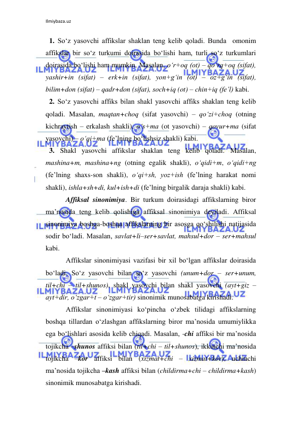 Ilmiybaza.uz 
 
  1. So‘z yasovchi affikslar shaklan teng kelib qoladi. Bunda  omonim 
affikslar bir so‘z turkumi doirasida bo‘lishi ham, turli so‘z turkumlari 
doirasida bo‘lishi ham mumkin. Masalan, o‘r+oq (ot) – qo‘rq+oq (sifat), 
yashir+in (sifat) – erk+in (sifat), yon+g‘in (ot) – oz+g‘in (sifat), 
bilim+don (sifat) – qadr+don (sifat), soch+iq (ot) – chin+iq (fe’l) kabi. 
  2. So‘z yasovchi affiks bilan shakl yasovchi affiks shaklan teng kelib 
qoladi. Masalan, maqtan+choq (sifat yasovchi) – qo‘zi+choq (otning 
kichraytish – erkalash shakli), o‘s+ma (ot yasovchi) – qovur+ma (sifat 
yasovchi) – o‘qi+ma (fe’lning bo‘lishsiz shakli) kabi. 
  3. Shakl yasovchi affikslar shaklan teng kelib qoladi. Masalan, 
mashina+m, mashina+ng (otning egalik shakli), o‘qidi+m, o‘qidi+ng 
(fe’lning shaxs-son shakli), o‘qi+sh, yoz+ish (fe’lning harakat nomi 
shakli), ishla+sh+di, kul+ish+di (fe’lning birgalik daraja shakli) kabi. 
Affiksal sinonimiya. Bir turkum doirasidagi affikslarning biror 
ma’nosida teng kelib qolishiga affiksal sinonimiya deyiladi. Affiksal 
sinonimiya boshqa-boshqa affikslarning bir asosga qo‘shilishi natijasida 
sodir bo‘ladi. Masalan, savlat+li–ser+savlat, mahsul+dor – ser+mahsul 
kabi. 
Affikslar sinonimiyasi vazifasi bir xil bo‘lgan affikslar doirasida 
bo‘ladi. So‘z yasovchi bilan so‘z yasovchi (unum+dor – ser+unum, 
til+chi – til+shunos), shakl yasovchi bilan shakl yasovchi (ayt+giz – 
ayt+dir, o‘zgar+t – o‘zgar+tir) sinonimik munosabatga kirishadi. 
Affikslar sinonimiyasi ko‘pincha o‘zbek tilidagi affikslarning 
boshqa tillardan o‘zlashgan affikslarning biror ma’nosida umumiylikka 
ega bo‘lishlari asosida kelib chiqadi. Masalan, -chi affiksi bir ma’nosida 
tojikcha –shunos affiksi bilan (til+chi – til+shunos), ikkinchi ma’nosida 
tojikcha –kor affiksi bilan (xizmat+chi – xizmat+kor), uchinchi 
ma’nosida tojikcha –kash affiksi bilan (childirma+chi – childirma+kash) 
sinonimik munosabatga kirishadi. 
