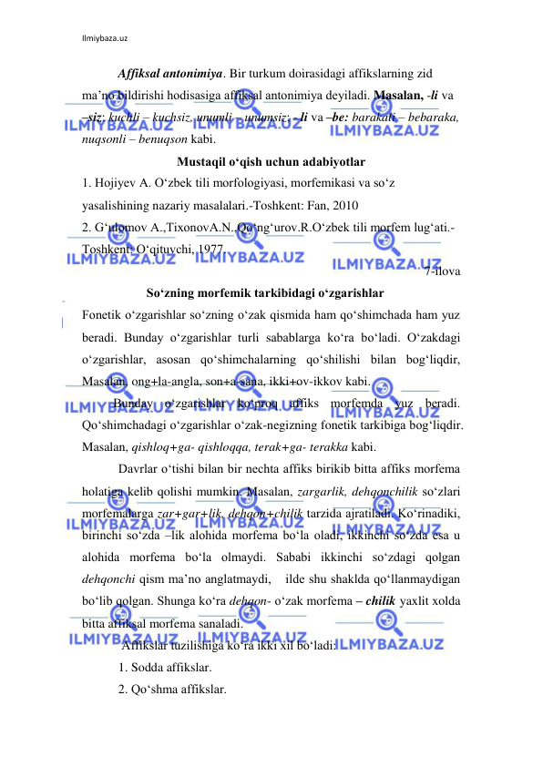Ilmiybaza.uz 
 
Affiksal antonimiya. Bir turkum doirasidagi affikslarning zid 
ma’no bildirishi hodisasiga affiksal antonimiya deyiladi. Masalan, -li va 
–siz: kuchli – kuchsiz, unumli – unumsiz; - li va –be: barakali – bebaraka, 
nuqsonli – benuqson kabi. 
Mustaqil o‘qish uchun adabiyotlar 
1. Hojiyev A. O‘zbek tili morfologiyasi, morfemikasi va so‘z 
yasalishining nazariy masalalari.-Toshkent: Fan, 2010 
2. G‘ulomov A.,TixonovA.N.,Qo‘ng‘urov.R.O‘zbek tili morfem lug‘ati.-
Toshkent: O‘qituvchi, 1977. 
7-ilova 
  
So‘zning morfemik tarkibidagi o‘zgarishlar 
Fonetik o‘zgarishlar so‘zning o‘zak qismida ham qo‘shimchada ham yuz 
beradi. Bunday o‘zgarishlar turli sabablarga ko‘ra bo‘ladi. O‘zakdagi 
o‘zgarishlar, asosan qo‘shimchalarning qo‘shilishi bilan bog‘liqdir, 
Masalan, ong+la-angla, son+a-sana, ikki+ov-ikkov kabi.  
Bunday o‘zgarishlar ko‘proq affiks morfemda yuz beradi. 
Qo‘shimchadagi o‘zgarishlar o‘zak-negizning fonetik tarkibiga bog‘liqdir. 
Masalan, qishloq+ga- qishloqqa, terak+ga- terakka kabi. 
Davrlar o‘tishi bilan bir nechta affiks birikib bitta affiks morfema 
holatiga kelib qolishi mumkin. Masalan, zargarlik, dehqonchilik so‘zlari 
morfemalarga zar+gar+lik, dehqon+chilik tarzida ajratiladi. Ko‘rinadiki, 
birinchi so‘zda –lik alohida morfema bo‘la oladi, ikkinchi so‘zda esa u 
alohida morfema bo‘la olmaydi. Sababi ikkinchi so‘zdagi qolgan 
dehqonchi qism ma’no anglatmaydi,  ilde shu shaklda qo‘llanmaydigan 
bo‘lib qolgan. Shunga ko‘ra dehqon- o‘zak morfema – chilik yaxlit xolda 
bitta affiksal morfema sanaladi. 
 Affikslar tuzilishiga ko‘ra ikki xil bo‘ladi: 
1. Sodda affikslar. 
2. Qo‘shma affikslar. 
