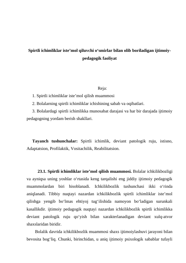 Spirtli ichimliklar isteʼmol qiluvchi oʻsmirlar bilan olib boriladigan ijtimoiy-
pedagogik faoliyat
Reja:
1. Spirtli ichimliklar isteʼmol qilish muammosi
2. Bolalarning spirtli ichimliklar ichishining sabab va oqibatlari.
3. Bolalardagi spirtli ichimlikka munosabat darajasi va har bir darajada ijtimoiy
pedagogning yordam berish shakllari.
Tayanch  tushunchalar:  Spirtli  ichimlik, deviant  patologik  ruju,  istisno,
Adaptatsion, Profilaktik, Vositachilik, Reabilitatsion.
23.1. Spirtli ichimliklar isteʼmol qilish muammosi. Bolalar ichkilikbozligi
va ayniqsa uning yoshlar oʻrtasida keng tarqalishi eng jiddiy ijtimoiy pedagogik
muammolardan  biri  hisoblanadi.  Ichkilikbozlik  tushunchasi  ikki  oʻrinda
aniqlanadi.  Tibbiy  nuqtayi  nazardan  ichkilikbozlik  spirtli  ichimliklar  isteʼmol
qilishga  yengib  boʻlmas  ehtiyoj  tugʻilishida  namoyon  boʻladigan  surunkali
kasallikdir. ijtimoiy pedagogik nuqtayi nazardan ichkilikbozlik spirtli ichimlikka
deviant  patologik  ruju  qoʻyish  bilan  xarakterlanadigan  deviant  xulq-atvor
shaxslaridan biridir.
Bolalik davrida ichkilikbozlik muammosi shaxs ijtimoiylashuvi jarayoni bilan
bevosita bogʻliq. Chunki, birinchidan, u aniq ijtimoiy psixologik sabablar tufayli
