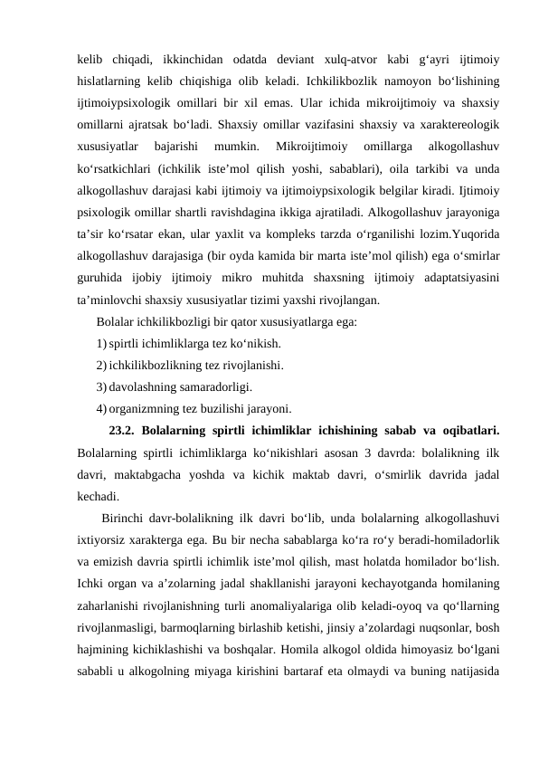 kelib  chiqadi,  ikkinchidan  odatda  deviant  xulq-atvor  kabi  gʻayri  ijtimoiy
hislatlarning kelib chiqishiga olib keladi. Ichkilikbozlik namoyon boʻlishining
ijtimoiypsixologik omillari bir xil emas. Ular ichida mikroijtimoiy va shaxsiy
omillarni ajratsak boʻladi. Shaxsiy omillar vazifasini shaxsiy va xaraktereologik
xususiyatlar  bajarishi  mumkin.  Mikroijtimoiy  omillarga  alkogollashuv
koʻrsatkichlari  (ichkilik  isteʼmol  qilish  yoshi,  sabablari),  oila  tarkibi  va  unda
alkogollashuv darajasi kabi ijtimoiy va ijtimoiypsixologik belgilar kiradi. Ijtimoiy
psixologik omillar shartli ravishdagina ikkiga ajratiladi. Alkogollashuv jarayoniga
taʼsir koʻrsatar ekan, ular yaxlit va kompleks tarzda oʻrganilishi lozim.Yuqorida
alkogollashuv darajasiga (bir oyda kamida bir marta isteʼmol qilish) ega oʻsmirlar
guruhida  ijobiy  ijtimoiy  mikro  muhitda  shaxsning  ijtimoiy  adaptatsiyasini
taʼminlovchi shaxsiy xususiyatlar tizimi yaxshi rivojlangan.
Bolalar ichkilikbozligi bir qator xususiyatlarga ega:
1) spirtli ichimliklarga tez koʻnikish.
2) ichkilikbozlikning tez rivojlanishi.
3) davolashning samaradorligi.
4) organizmning tez buzilishi jarayoni.
23.2.  Bolalarning spirtli  ichimliklar ichishining  sabab  va oqibatlari.
Bolalarning spirtli ichimliklarga koʻnikishlari asosan 3 davrda: bolalikning ilk
davri,  maktabgacha  yoshda  va  kichik  maktab  davri,  oʻsmirlik  davrida  jadal
kechadi.
Birinchi davr-bolalikning ilk davri boʻlib, unda bolalarning alkogollashuvi
ixtiyorsiz xarakterga ega. Bu bir necha sabablarga koʻra roʻy beradi-homiladorlik
va emizish davria spirtli ichimlik isteʼmol qilish, mast holatda homilador boʻlish.
Ichki organ va aʼzolarning jadal shakllanishi jarayoni kechayotganda homilaning
zaharlanishi rivojlanishning turli anomaliyalariga olib keladi-oyoq va qoʻllarning
rivojlanmasligi, barmoqlarning birlashib ketishi, jinsiy aʼzolardagi nuqsonlar, bosh
hajmining kichiklashishi va boshqalar. Homila alkogol oldida himoyasiz boʻlgani
sababli u alkogolning miyaga kirishini bartaraf eta olmaydi va buning natijasida
