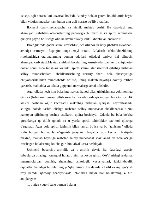 istisqo, aqli norasolikni kuzatsak boʻladi. Bunday bolalar garchi bolaliklarida hayot
bilan vidolashmasalar ham butun umr aqli noraso boʻlib oʻtadilar.
Ikkinchi  davr-maktabgacha  va  kichik  maktab  yoshi.  Bu  davrdagi  eng
ahamiyatli sabablar- ota-onalarning pedagogik bilimsizligi va spirtli ichimlikka
qiziqish paydo boʻlishiga olib keluvchi oilaviy ichkilikbozlik anʼanalaridir.
Biologik tadqiqotlar shuni koʻrsatdiki, ichkilikbozlik irsiy jihatdan avloddan-
avlodga  oʻtmaydi,  faqatgina  unga  mayl  oʻtadi.  Bolalarda  ichkilikbozlikning
rivojlanishiga  ota-onalarning  yomon  odatlari,  oiladagi  vaziyat  hal  qiluvchi
ahamiyat kasb etadi.Maktab sinfdosh bolalarning xususiyatlaridan kelib chiqib ota-
onalar shuni esda tutishlari lozimki, spirtli ichimliklar isteʼmol qilishga nisbatan
salbiy  munosabatlarni  shakllantirishning  zaruriy  sharti  bola  shaxsiyatiga
ehtiyotkorlik bilan munosabatda boʻlish, uning maktab hayotiga doimiy eʼtibor
qaratish, maktabda va oilada gigiyenik normalarga amal qilishdir.
Agar oilada hech kim bolaning maktab hayoti bilan qiziqishmasa yoki nomiga
qiziqsa (baholarni nazorat qilish surunkali tarzda ortda qolayotgan bola toʻliqsizlik
xissini  boshdan  ogʻir  kechiradi)  maktabga  nisbatan  qiziqishi  neytrallashadi,
soʻngra  bolada  taʼlim  olishga  nisbatan  salbiy  munosabat  shakllanadi.u  oʻzini
namoyon qilishning boshqa usullarini qidira boshlaydi. Odatda bu bola koʻcha
guruhlariga  qoʻshilib  qoladi  va  u  yerda  spirtli  ichimliklar  isteʼmol  qilishga
oʻrganadi. Agar bola spirtli ichimlik bilan tanish boʻlsa va bu “tanishuv” oilada
sodir  boʻlgan  boʻlsa,  bu oʻrganish  jarayoni  nihoyatda  oson  kechadi.  Natijada
maktab, maktab hayotiga nisbatan salbiy munosabat shakllanadi va bola oʻziga
oʻxshagan bolalarning koʻcha guruhini afzal koʻra boshlaydi.
Uchinchi  bosqich-oʻspirinlik  va  oʻsmirlik  davri.  Bu  davrdagi  asosiy
sabablarga oiladagi nomaqbul holat, oʻzini namoyon qilish, OAVlaridagi reklama,
muammolardan  qochish,  shaxsning  psixologik  xususiyatlari,  ichkilikbozlik
oqibatlari haqidagi bilimlarning yoʻqligi kiradi. Bu davrda ichkilikka ruju qoʻyish
roʻy  beradi.  ijtimoiy  adabiyotlarda  ichkilikka  mayli  bor  bolalarning  4  turi
aniqlangan:
1. oʻziga yuqori baho bergan bolalar
