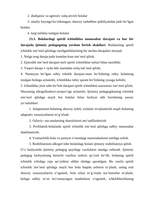 2. shafqatsiz va agressiv xulq-atvorli bolalar
3. amaliy hayotga koʻnikmagan, shaxsiy tashabbus qobiliyatidan judo boʻlgan
bolalar
4. turgʻunlikka tushgan bolalar
23.3.  Bolalardagi  spirtli  ichimlikka  munosabat  darajasi  va  har  bir
darajada ijtimoiy pedagogning yordam berish shakllari. Bolalarning spirtli
ichimlik isteʼmol qilishiga tortilganliklarining bir nechta darajalari mavjud:
1. Nolga teng daraja-juda kamdan-kam isteʼmol qilish;
2. Epizodik isteʼmol darajasi-turli spirtli ichimliklar turlari bilan tanishlik;
3. Yuqori daraja-1 oyda ikki martadan ortiq isteʼmol qilish;
4.  Namoyon  boʻlgan  ruhiy  tobelik  darajasi-mast  boʻlishning  ruhiy  holatning
istalgan holatga aylanishi, ichimlikka ruhiy qaram boʻlishning yuzaga kelishi;
5. Ichimlikka jism tobe boʻlish darajasi-spirtli ichimlikni nazoratsiz isteʼmol qilish;
Shaxsning alkogollashuvi-aroqxoʻrga aylanishi. Ijtimoiy pedagogikaning ichimlik
isteʼmol  qilishga  mayli  bor  bolalar  bilan  faoliyat  olib  borishning  asosiy
yoʻnalishlari:
1. Adaptatsion-bolaning shaxsiy ijobiy xislatlar rivojlantirish orqali bolaning
adaptativ xususiyatlarini toʻgʻirlash.
2. Oilaviy- ota-onalarning sharoitlarini mo‘tadillashtirish
3. Profilaktik-bolalarda spirtli ichimlik isteʼmol qilishga salbiy munosabat
shakllantirish.
4. Vositachilik-bola va jamiyat oʻrtasidagi munosabatlarni tartibga solish. 
 
5. Reabilitatsion-alkogol tobe holatidagi bolani ijtimoiy reabilitatsiya qilish.
Oʻz faoliyatida ijtimoiy pedagog quyidagi vazifalarni amalga oshiradi. Ijtimoiy
pedagog faoliyatining birinchi  vazifasi  tashxis  qoʻyish boʻlib, bolaning spirtli
ichimlik  ichishga  ruju  qoʻyishini  oldini  olishga  qaratilgan.  Bu  vazifa  spirtli
ichimlik isteʼmol qilishga mayli bor bola haqida axborot toʻplash, uning real
shaxsiy  xususiyatlarini  oʻrganish,  bola  oilasi  toʻgʻrisida  maʼlumotlar  toʻplash,
bolaga  salbiy  taʼsir  koʻrsatayotgan  manbalarni  oʻrganish,  ichkilikbozlikning
