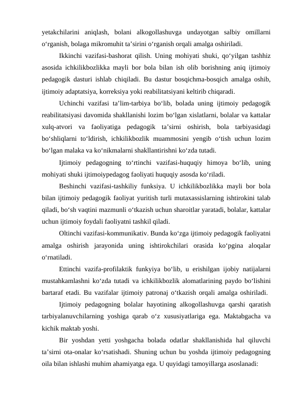 yetakchilarini  aniqlash,  bolani  alkogollashuvga  undayotgan  salbiy  omillarni
oʻrganish, bolaga mikromuhit taʼsirini oʻrganish orqali amalga oshiriladi.
Ikkinchi vazifasi-bashorat qilish. Uning mohiyati shuki, qoʻyilgan tashhiz
asosida ichkilikbozlikka mayli bor bola bilan ish olib borishning aniq ijtimoiy
pedagogik dasturi ishlab chiqiladi. Bu dastur bosqichma-bosqich amalga oshib,
ijtimoiy adaptatsiya, korreksiya yoki reabilitatsiyani keltirib chiqaradi.
Uchinchi vazifasi taʼlim-tarbiya boʻlib, bolada uning ijtimoiy pedagogik
reabilitatsiyasi davomida shakllanishi lozim boʻlgan xislatlarni, bolalar va kattalar
xulq-atvori  va  faoliyatiga  pedagogik  taʼsirni  oshirish,  bola  tarbiyasidagi
boʻshliqlarni  toʻldirish, ichkilikbozlik muammosini  yengib oʻtish uchun lozim
boʻlgan malaka va koʻnikmalarni shakllantirishni koʻzda tutadi.
Ijtimoiy  pedagogning  toʻrtinchi  vazifasi-huquqiy  himoya  boʻlib,  uning
mohiyati shuki ijtimoiypedagog faoliyati huquqiy asosda koʻriladi.
Beshinchi vazifasi-tashkiliy funksiya. U ichkilikbozlikka mayli bor bola
bilan ijtimoiy pedagogik faoliyat yuritish turli mutaxassislarning ishtirokini talab
qiladi, boʻsh vaqtini mazmunli oʻtkazish uchun sharoitlar yaratadi, bolalar, kattalar
uchun ijtimoiy foydali faoliyatni tashkil qiladi.
Oltinchi vazifasi-kommunikativ. Bunda koʻzga ijtimoiy pedagogik faoliyatni
amalga  oshirish  jarayonida  uning  ishtirokchilari  orasida  koʻpgina  aloqalar
oʻrnatiladi.
Ettinchi vazifa-profilaktik funkyiya boʻlib, u erishilgan ijobiy natijalarni
mustahkamlashni koʻzda tutadi va ichkilikbozlik alomatlarining paydo boʻlishini
bartaraf etadi. Bu vazifalar ijtimoiy patronaj oʻtkazish orqali amalga oshiriladi.  
Ijtimoiy pedagogning bolalar hayotining alkogollashuvga qarshi  qaratish
tarbiyalanuvchilarning yoshiga qarab oʻz xususiyatlariga ega. Maktabgacha va
kichik maktab yoshi.
Bir  yoshdan  yetti  yoshgacha  bolada  odatlar  shakllanishida  hal  qiluvchi
taʼsirni ota-onalar koʻrsatishadi. Shuning uchun bu yoshda ijtimoiy pedagogning
oila bilan ishlashi muhim ahamiyatga ega. U quyidagi tamoyillarga asoslanadi:
