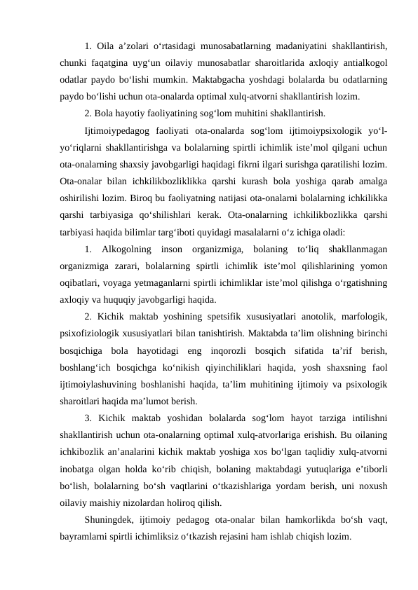 1. Oila aʼzolari oʻrtasidagi munosabatlarning madaniyatini shakllantirish,
chunki faqatgina uygʻun oilaviy munosabatlar sharoitlarida axloqiy antialkogol
odatlar paydo boʻlishi mumkin. Maktabgacha yoshdagi bolalarda bu odatlarning
paydo boʻlishi uchun ota-onalarda optimal xulq-atvorni shakllantirish lozim.
2. Bola hayotiy faoliyatining sogʻlom muhitini shakllantirish.
Ijtimoiypedagog  faoliyati  ota-onalarda  sogʻlom  ijtimoiypsixologik  yoʻl-
yoʻriqlarni shakllantirishga va bolalarning spirtli ichimlik isteʼmol qilgani uchun
ota-onalarning shaxsiy javobgarligi haqidagi fikrni ilgari surishga qaratilishi lozim.
Ota-onalar  bilan  ichkilikbozliklikka  qarshi  kurash  bola  yoshiga  qarab  amalga
oshirilishi lozim. Biroq bu faoliyatning natijasi ota-onalarni bolalarning ichkilikka
qarshi  tarbiyasiga  qoʻshilishlari  kerak.  Ota-onalarning  ichkilikbozlikka  qarshi
tarbiyasi haqida bilimlar targʻiboti quyidagi masalalarni oʻz ichiga oladi:
1.  Alkogolning  inson  organizmiga,  bolaning  toʻliq  shakllanmagan
organizmiga  zarari,  bolalarning  spirtli  ichimlik  isteʼmol  qilishlarining  yomon
oqibatlari, voyaga yetmaganlarni spirtli ichimliklar isteʼmol qilishga oʻrgatishning
axloqiy va huquqiy javobgarligi haqida.
2. Kichik maktab yoshining spetsifik xususiyatlari  anotolik, marfologik,
psixofiziologik xususiyatlari bilan tanishtirish. Maktabda taʼlim olishning birinchi
bosqichiga  bola  hayotidagi  eng  inqorozli  bosqich  sifatida  taʼrif  berish,
boshlangʻich  bosqichga  koʻnikish  qiyinchiliklari  haqida,  yosh  shaxsning  faol
ijtimoiylashuvining boshlanishi haqida, taʼlim muhitining ijtimoiy va psixologik
sharoitlari haqida maʼlumot berish.
3.  Kichik  maktab  yoshidan  bolalarda  sogʻlom  hayot  tarziga  intilishni
shakllantirish uchun ota-onalarning optimal xulq-atvorlariga erishish. Bu oilaning
ichkibozlik anʼanalarini kichik maktab yoshiga xos boʻlgan taqlidiy xulq-atvorni
inobatga olgan holda koʻrib chiqish, bolaning maktabdagi yutuqlariga eʼtiborli
boʻlish, bolalarning boʻsh vaqtlarini oʻtkazishlariga yordam berish, uni noxush
oilaviy maishiy nizolardan holiroq qilish.
Shuningdek,  ijtimoiy  pedagog  ota-onalar  bilan  hamkorlikda  boʻsh  vaqt,
bayramlarni spirtli ichimliksiz oʻtkazish rejasini ham ishlab chiqish lozim.
