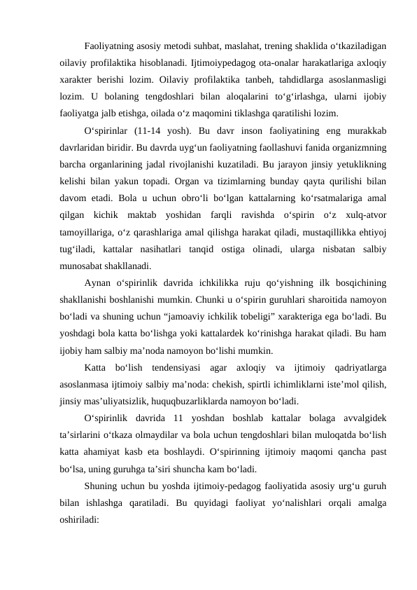 Faoliyatning asosiy metodi suhbat, maslahat, trening shaklida oʻtkaziladigan
oilaviy profilaktika hisoblanadi. Ijtimoiypedagog ota-onalar harakatlariga axloqiy
xarakter  berishi  lozim.  Oilaviy  profilaktika  tanbeh, tahdidlarga  asoslanmasligi
lozim.  U  bolaning  tengdoshlari  bilan  aloqalarini  toʻgʻirlashga,  ularni  ijobiy
faoliyatga jalb etishga, oilada oʻz maqomini tiklashga qaratilishi lozim.
Oʻspirinlar  (11-14  yosh).  Bu  davr  inson  faoliyatining  eng  murakkab
davrlaridan biridir. Bu davrda uygʻun faoliyatning faollashuvi fanida organizmning
barcha organlarining jadal rivojlanishi kuzatiladi. Bu jarayon jinsiy yetuklikning
kelishi bilan yakun topadi. Organ va tizimlarning bunday qayta qurilishi bilan
davom etadi. Bola u uchun obroʻli boʻlgan kattalarning koʻrsatmalariga amal
qilgan  kichik  maktab  yoshidan  farqli  ravishda  oʻspirin  oʻz  xulq-atvor
tamoyillariga, oʻz qarashlariga amal qilishga harakat qiladi, mustaqillikka ehtiyoj
tugʻiladi,  kattalar  nasihatlari  tanqid  ostiga  olinadi,  ularga  nisbatan  salbiy
munosabat shakllanadi.
Aynan  oʻspirinlik  davrida  ichkilikka  ruju  qoʻyishning  ilk  bosqichining
shakllanishi boshlanishi mumkin. Chunki u oʻspirin guruhlari sharoitida namoyon
boʻladi va shuning uchun “jamoaviy ichkilik tobeligi” xarakteriga ega boʻladi. Bu
yoshdagi bola katta boʻlishga yoki kattalardek koʻrinishga harakat qiladi. Bu ham
ijobiy ham salbiy maʼnoda namoyon boʻlishi mumkin. 
Katta  boʻlish  tendensiyasi  agar  axloqiy  va  ijtimoiy  qadriyatlarga
asoslanmasa ijtimoiy salbiy maʼnoda: chekish, spirtli ichimliklarni isteʼmol qilish,
jinsiy masʼuliyatsizlik, huquqbuzarliklarda namoyon boʻladi.
Oʻspirinlik  davrida  11  yoshdan  boshlab  kattalar  bolaga  avvalgidek
taʼsirlarini oʻtkaza olmaydilar va bola uchun tengdoshlari bilan muloqatda boʻlish
katta ahamiyat kasb eta boshlaydi. Oʻspirinning ijtimoiy maqomi qancha past
boʻlsa, uning guruhga taʼsiri shuncha kam boʻladi.
Shuning uchun bu yoshda ijtimoiy-pedagog faoliyatida asosiy urgʻu guruh
bilan  ishlashga  qaratiladi.  Bu  quyidagi  faoliyat  yoʻnalishlari  orqali  amalga
oshiriladi:
