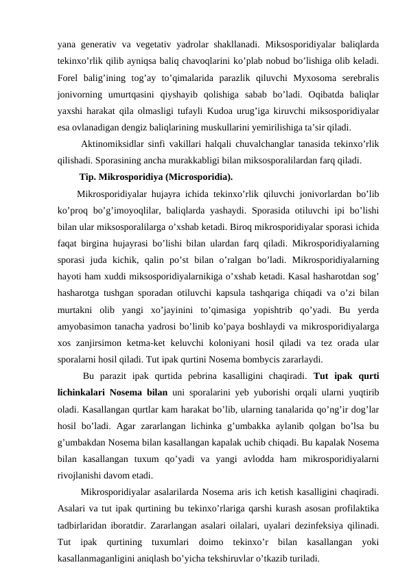 yana generativ va vegetativ yadrolar shakllanadi.  Miksosporidiyalar  baliqlarda
tekinxo’rlik qilib ayniqsa baliq chavoqlarini ko’plab nobud bo’lishiga olib keladi.
Forel  balig’ining  tog’ay  to’qimalarida  parazlik  qiluvchi  Myxosoma  serebralis
jonivorning  umurtqasini  qiyshayib  qolishiga  sabab  bo’ladi.  Oqibatda  baliqlar
yaxshi harakat qila olmasligi tufayli Kudoa urug’iga kiruvchi miksosporidiyalar
esa ovlanadigan dengiz baliqlarining muskullarini yemirilishiga ta’sir qiladi. 
 Aktinomiksidlar sinfi vakillari halqali chuvalchanglar tanasida tekinxo’rlik
qilishadi. Sporasining ancha murakkabligi bilan miksosporalilardan farq qiladi.
 Tip. Mikrosporidiya (Microsporidia).
Mikrosporidiyalar hujayra ichida tekinxo’rlik qiluvchi jonivorlardan bo’lib
ko’proq bo’g’imoyoqlilar, baliqlarda yashaydi.  Sporasida  otiluvchi  ipi  bo’lishi
bilan ular miksosporalilarga o’xshab ketadi. Biroq mikrosporidiyalar sporasi ichida
faqat birgina hujayrasi bo’lishi bilan ulardan farq qiladi. Mikrosporidiyalarning
sporasi  juda  kichik,  qalin  po’st  bilan  o’ralgan  bo’ladi.  Mikrosporidiyalarning
hayoti ham xuddi miksosporidiyalarnikiga o’xshab ketadi. Kasal hasharotdan sog’
hasharotga tushgan sporadan otiluvchi kapsula tashqariga chiqadi va o’zi bilan
murtakni  olib  yangi  xo’jayinini  to’qimasiga  yopishtrib  qo’yadi.  Bu  yerda
amyobasimon tanacha yadrosi bo’linib ko’paya boshlaydi va mikrosporidiyalarga
xos  zanjirsimon  ketma-ket  keluvchi  koloniyani  hosil  qiladi  va tez orada ular
sporalarni hosil qiladi. Tut ipak qurtini Nosema bombycis zararlaydi. 
 Bu  parazit  ipak  qurtida  pebrina  kasalligini  chaqiradi.  Tut  ipak  qurti
lichinkalari Nosema bilan  uni sporalarini yeb yuborishi orqali ularni yuqtirib
oladi. Kasallangan qurtlar kam harakat bo’lib, ularning tanalarida qo’ng’ir dog’lar
hosil  bo’ladi. Agar  zararlangan lichinka  g’umbakka aylanib  qolgan bo’lsa  bu
g’umbakdan Nosema bilan kasallangan kapalak uchib chiqadi. Bu kapalak Nosema
bilan  kasallangan  tuxum  qo’yadi  va  yangi  avlodda  ham  mikrosporidiyalarni
rivojlanishi davom etadi.
 Mikrosporidiyalar asalarilarda Nosema aris ich ketish kasalligini chaqiradi.
Asalari va tut ipak qurtining bu tekinxo’rlariga qarshi kurash asosan profilaktika
tadbirlaridan iboratdir. Zararlangan asalari oilalari, uyalari dezinfeksiya qilinadi.
Tut  ipak  qurtining  tuxumlari  doimo  tekinxo’r  bilan  kasallangan  yoki
kasallanmaganligini aniqlash bo’yicha tekshiruvlar o’tkazib turiladi.
