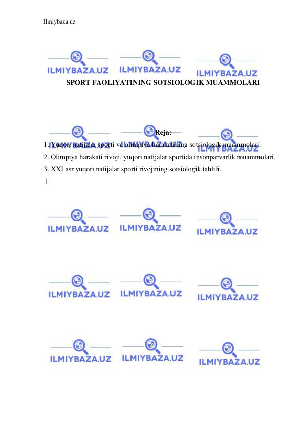 Ilmiybaza.uz 
 
 
 
 
 
SPORT FAOLIYATINING SOTSIOLOGIK MUAMMOLARI 
 
 
 
Reja: 
1. Yuqori natijalar sporti va olimpiya harakatining sotsiologik muammolari. 
2. Olimpiya harakati rivoji, yuqori natijalar sportida insonparvarlik muammolari. 
3. XXI asr yuqori natijalar sporti rivojining sotsiologik tahlili. 
 
 
 
 
 
 
 
 
 
 
 
 
 
 
 
 
 
 
