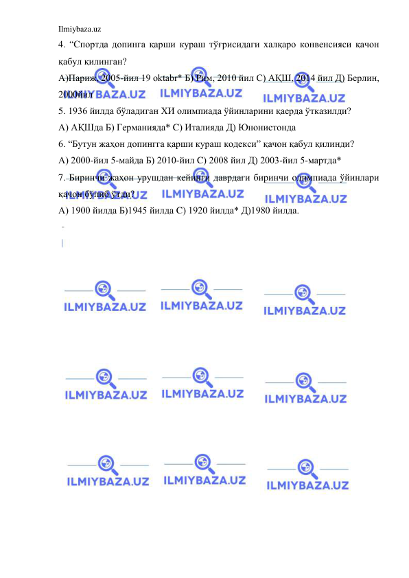 Ilmiybaza.uz 
 
4. “Спортда допинга қарши кураш тўғрисидаги халқаро конвенсияси қачон 
қабул қилинган? 
А)Париж, 2005-йил 19 oktabr* Б) Рим, 2010 йил C) АҚШ, 2014 йил Д) Берлин, 
2000йил 
5. 1936 йилда бўладиган ХИ олимпиада ўйинларини қаерда ўтказилди? 
А) АҚШда Б) Германияда* C) Италияда Д) Юнонистонда 
6. “Бутун жаҳон допингга қарши кураш кодекси” қачон қабул қилинди? 
А) 2000-йил 5-майда Б) 2010-йил C) 2008 йил Д) 2003-йил 5-мартда* 
7. Биринчи жаҳон урушдан кейинги даврдаги биринчи олимпиада ўйинлари 
қачон бўлиб ўтди? 
А) 1900 йилда Б)1945 йилда C) 1920 йилда* Д)1980 йилда. 

