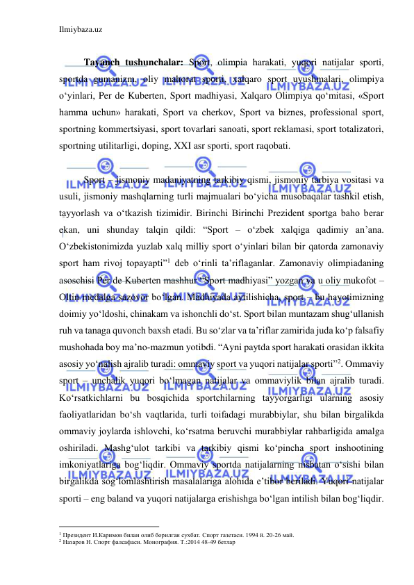 Ilmiybaza.uz 
 
 
Tayanch tushunchalar: Sport, olimpia harakati, yuqori natijalar sporti, 
sportda gumanizm, oliy mahorat sporti, xalqaro sport uyushmalari, olimpiya 
o‘yinlari, Per de Kuberten, Sport madhiyasi, Xalqaro Olimpiya qo‘mitasi, «Sport 
hamma uchun» harakati, Sport va cherkov, Sport va biznes, professional sport, 
sportning kommertsiyasi, sport tovarlari sanoati, sport reklamasi, sport totalizatori, 
sportning utilitarligi, doping, XXI asr sporti, sport raqobati. 
 
Sport – jismoniy madaniyatning tarkibiy qismi, jismoniy tarbiya vositasi va 
usuli, jismoniy mashqlarning turli majmualari bo‘yicha musobaqalar tashkil etish, 
tayyorlash va o‘tkazish tizimidir. Birinchi Birinchi Prezident sportga baho berar 
ekan, uni shunday talqin qildi: “Sport – o‘zbek xalqiga qadimiy an’ana. 
O‘zbekistonimizda yuzlab xalq milliy sport o‘yinlari bilan bir qatorda zamonaviy 
sport ham rivoj topayapti”1 deb o‘rinli ta’riflaganlar. Zamonaviy olimpiadaning 
asoschisi Per de Kuberten mashhur “Sport madhiyasi” yozgan va u oliy mukofot – 
Oltin medalga sazovor bo‘lgan. Madhiyada aytilishicha, sport – bu hayotimizning 
doimiy yo‘ldoshi, chinakam va ishonchli do‘st. Sport bilan muntazam shug‘ullanish 
ruh va tanaga quvonch baxsh etadi. Bu so‘zlar va ta’riflar zamirida juda ko‘p falsafiy 
mushohada boy ma’no-mazmun yotibdi. “Ayni paytda sport harakati orasidan ikkita 
asosiy yo‘nalish ajralib turadi: ommaviy sport va yuqori natijalar sporti”2. Ommaviy 
sport – unchalik yuqori bo‘lmagan natijalar va ommaviylik bilan ajralib turadi. 
Ko‘rsatkichlarni bu bosqichida sportchilarning tayyorgarligi ularning asosiy 
faoliyatlaridan bo‘sh vaqtlarida, turli toifadagi murabbiylar, shu bilan birgalikda 
ommaviy joylarda ishlovchi, ko‘rsatma beruvchi murabbiylar rahbarligida amalga 
oshiriladi. Mashg‘ulot tarkibi va tarkibiy qismi ko‘pincha sport inshootining 
imkoniyatlariga bog‘liqdir. Ommaviy sportda natijalarning nisbatan o‘sishi bilan 
birgalikda sog‘lomlashtirish masalalariga alohida e’tibor beriladi. Yuqori natijalar 
sporti – eng baland va yuqori natijalarga erishishga bo‘lgan intilish bilan bog‘liqdir. 
                                           
1 Президент И.Каримов билан олиб борилган сухбат. Спорт газетаси. 1994 й. 20-26 май. 
2 Назаров Н. Спорт фалсафаси. Монография. Т.:2014 48-49 бетлар 
