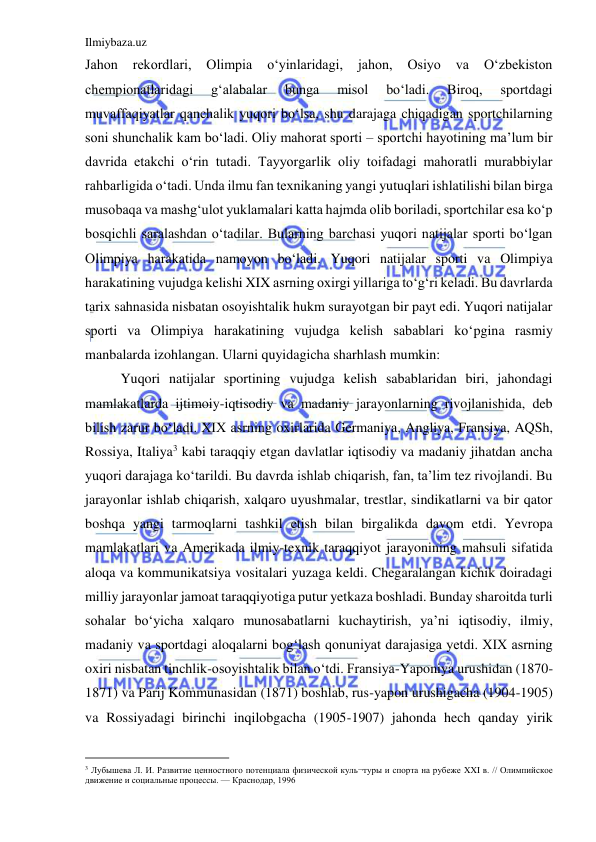 Ilmiybaza.uz 
 
Jahon 
rekordlari, 
Olimpia 
o‘yinlaridagi, 
jahon, 
Osiyo 
va 
O‘zbekiston 
chempionatlaridagi 
g‘alabalar 
bunga 
misol 
bo‘ladi. 
Biroq, 
sportdagi 
muvaffaqiyatlar qanchalik yuqori bo‘lsa, shu darajaga chiqadigan sportchilarning 
soni shunchalik kam bo‘ladi. Oliy mahorat sporti – sportchi hayotining ma’lum bir 
davrida etakchi o‘rin tutadi. Tayyorgarlik oliy toifadagi mahoratli murabbiylar 
rahbarligida o‘tadi. Unda ilmu fan texnikaning yangi yutuqlari ishlatilishi bilan birga 
musobaqa va mashg‘ulot yuklamalari katta hajmda olib boriladi, sportchilar esa ko‘p 
bosqichli saralashdan o‘tadilar. Bularning barchasi yuqori natijalar sporti bo‘lgan 
Olimpiya harakatida namoyon bo‘ladi. Yuqori natijalar sporti va Olimpiya 
harakatining vujudga kelishi XIX asrning oxirgi yillariga to‘g‘ri keladi. Bu davrlarda 
tarix sahnasida nisbatan osoyishtalik hukm surayotgan bir payt edi. Yuqori natijalar 
sporti va Olimpiya harakatining vujudga kelish sabablari ko‘pgina rasmiy 
manbalarda izohlangan. Ularni quyidagicha sharhlash mumkin: 
Yuqori natijalar sportining vujudga kelish sabablaridan biri, jahondagi 
mamlakatlarda ijtimoiy-iqtisodiy va madaniy jarayonlarning rivojlanishida, deb 
bilish zarur bo‘ladi. XIX asrning oxirlarida Germaniya, Angliya, Fransiya, AQSh, 
Rossiya, Italiya3 kabi taraqqiy etgan davlatlar iqtisodiy va madaniy jihatdan ancha 
yuqori darajaga ko‘tarildi. Bu davrda ishlab chiqarish, fan, ta’lim tez rivojlandi. Bu 
jarayonlar ishlab chiqarish, xalqaro uyushmalar, trestlar, sindikatlarni va bir qator 
boshqa yangi tarmoqlarni tashkil etish bilan birgalikda davom etdi. Yevropa 
mamlakatlari va Amerikada ilmiy-texnik taraqqiyot jarayonining mahsuli sifatida 
aloqa va kommunikatsiya vositalari yuzaga keldi. Chegaralangan kichik doiradagi 
milliy jarayonlar jamoat taraqqiyotiga putur yetkaza boshladi. Bunday sharoitda turli 
sohalar bo‘yicha xalqaro munosabatlarni kuchaytirish, ya’ni iqtisodiy, ilmiy, 
madaniy va sportdagi aloqalarni bog‘lash qonuniyat darajasiga yetdi. XIX asrning 
oxiri nisbatan tinchlik-osoyishtalik bilan o‘tdi. Fransiya-Yaponiya urushidan (1870-
1871) va Parij Kommunasidan (1871) boshlab, rus-yapon urushigacha (1904-1905) 
va Rossiyadagi birinchi inqilobgacha (1905-1907) jahonda hech qanday yirik 
                                           
3 Лубышева Л. И. Развитие ценностного потенциала физической куль¬туры и спорта на рубеже XXI в. // Олимпийское 
движение и социальные процессы. — Краснодар, 1996 
