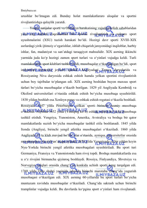 Ilmiybaza.uz 
 
urushlar bo‘lmagan edi. Bunday holat mamlakatlararo aloqalar va sportni 
rivojlantirishga qulaylik yaratdi.  
Yuqori natijalar sporti va Olimpiya harakatining vujudga kelish sabablaridan 
yana eng muhim voqealaridan biri sportni rivojlantirish va xalqaro sport 
uyushmalarini (XSU) tuzish harakati bo‘ldi. Hozirgi davr sporti XVIII-XIX 
asrlardagi yirik ijtimoiy o‘zgarishlar, ishlab chiqarish jarayonidagi inqiloblar, harbiy 
ishlar, fan, madaniyat va san’atdagi taraqqiyot mahsulidir. XIX asrning ikkinchi 
yarmida juda ko‘p hozirgi zamon sport turlari va o‘yinlari vujudga keldi. Turli 
mamlakatlarda sport klublari tashkil etildi, musobaqalar o‘tkaziladigan bo‘ldi, sport 
inshootlari (tomosha joylari) qurildi. Angliyadagi Temza daryolarida va 
Rossiyaning Niva daryosida eshkak eshish hamda yelkan sportini rivojlantirish 
uchun boy tajribalar to‘plangan edi. XIX asrning boshidan buyon maxsus sport 
turlari bo‘yicha musobaqalar o‘tkazib borilgan. 1829 yil Angliyada Kembridj va 
Oksford universitetlari o‘rtasida eshkak eshish bo‘yicha musobaqa uyushtirildi. 
1838 yildan boshlab esa Xenleyn parus va eshkak eshish regatasi o‘tkazila boshladi. 
Rossiyada 1847 yilda Peterburgda yelkan sporti birinchi rasmiy musobaqa 
o‘tkazildi. AQShda 1852 yilda (Vinnipeg ko‘li) eshkak eshish bo‘yicha musobaqa 
tashkil etishdi. Vengriya, Yunoniston, Amerika, Avstraliya va boshqa bir qator 
mamlakatlarda suzish bo‘yicha musobaqalar tashkil etila boshlanadi. 1845 yilda 
Itonda (Angliya), birinchi yengil atletika musobaqalari o‘tkaziladi. 1860 yilda 
Angliyada 15 ta klub mavjud bo‘lib, ular o‘rtasida, ayniqsa, universitetlar orasida 
musobaqalar o‘tkazish an’anaga aylandi. 1876 yilda Vengriyada va bir yildan keyin 
Nyu-Yorkda birinchi yengil atletika musobaqalari uyushtiriladi. Bu sport turi 
Germaniya, Fransiya va Yunonistonda ham rivoj topdi. Boshqa mamlakatlarda esa 
u o‘z rivojini birmuncha qiyinroq boshlaydi. Rossiya, Finlyandiya, Shvetsiya va 
Norvegiya xalqlari orasida chang‘i va konkida uchish sporti keng tarqalgan edi. 
1769 yilda Oslo shahri yaqinida jahonda birinchi marotaba chang‘ida yugurish 
musobaqasi o‘tkazilgan edi. XIX asrning 60-yillarida bu sport turlari bo‘yicha 
muntazam ravishda musobaqalar o‘tkaziladi. Chang‘ida sakrash uchun birinchi 
tramplinlar vujudga keldi. Bu davrlarda ko‘pgina sport o‘yinlari ham rivojlanadi. 
