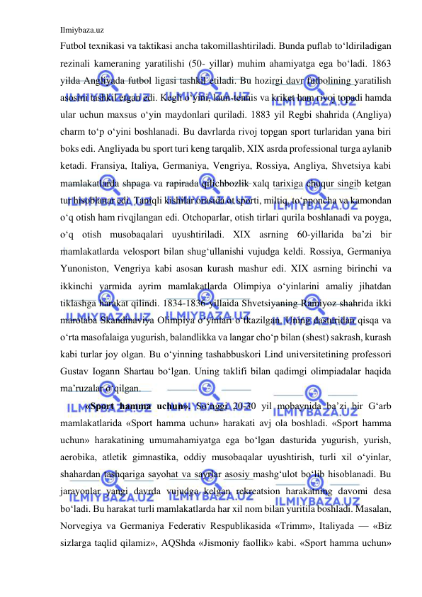 Ilmiybaza.uz 
 
Futbol texnikasi va taktikasi ancha takomillashtiriladi. Bunda puflab to‘ldiriladigan 
rezinali kameraning yaratilishi (50- yillar) muhim ahamiyatga ega bo‘ladi. 1863 
yilda Angliyada futbol ligasi tashkil etiladi. Bu hozirgi davr futbolining yaratilish 
asosini tashkil etgan edi. Kegli o‘yini, laun-tennis va kriket ham rivoj topadi hamda 
ular uchun maxsus o‘yin maydonlari quriladi. 1883 yil Regbi shahrida (Angliya) 
charm to‘p o‘yini boshlanadi. Bu davrlarda rivoj topgan sport turlaridan yana biri 
boks edi. Angliyada bu sport turi keng tarqalib, XIX asrda professional turga aylanib 
ketadi. Fransiya, Italiya, Germaniya, Vengriya, Rossiya, Angliya, Shvetsiya kabi 
mamlakatlarda shpaga va rapirada qilichbozlik xalq tarixiga chuqur singib ketgan 
tur hisoblanar edi. Taniqli kishilar orasida ot sporti, miltiq, to‘pponcha va kamondan 
o‘q otish ham rivqjlangan edi. Otchoparlar, otish tirlari qurila boshlanadi va poyga, 
o‘q otish musobaqalari uyushtiriladi. XIX asrning 60-yillarida ba’zi bir 
mamlakatlarda velosport bilan shug‘ullanishi vujudga keldi. Rossiya, Germaniya 
Yunoniston, Vengriya kabi asosan kurash mashur edi. XIX asrning birinchi va 
ikkinchi yarmida ayrim mamlakatlarda Olimpiya o‘yinlarini amaliy jihatdan 
tiklashga harakat qilindi. 1834-1836-yillaida Shvetsiyaning Ramiyoz shahrida ikki 
marotaba Skandinaviya Olimpiya o‘yinlari o‘tkazilgan. Uning dasturidan qisqa va 
o‘rta masofalaiga yugurish, balandlikka va langar cho‘p bilan (shest) sakrash, kurash 
kabi turlar joy olgan. Bu o‘yinning tashabbuskori Lind universitetining professori 
Gustav Iogann Shartau bo‘lgan. Uning taklifi bilan qadimgi olimpiadalar haqida 
ma’ruzalar o‘qilgan. 
«Sport hamma uchun». So‘nggi 20-30 yil mobaynida ba’zi bir G‘arb 
mamlakatlarida «Sport hamma uchun» harakati avj ola boshladi. «Sport hamma 
uchun» harakatining umumahamiyatga ega bo‘lgan dasturida yugurish, yurish, 
aerobika, atletik gimnastika, oddiy musobaqalar uyushtirish, turli xil o‘yinlar, 
shahardan tashqariga sayohat va sayrlar asosiy mashg‘ulot bo‘lib hisoblanadi. Bu 
jarayonlar yangi davrda vujudga kelgan rekreatsion harakatning davomi desa 
bo‘ladi. Bu harakat turli mamlakatlarda har xil nom bilan yuritila boshladi. Masalan, 
Norvegiya va Germaniya Federativ Respublikasida «Trimm», Italiyada — «Biz 
sizlarga taqlid qilamiz», AQShda «Jismoniy faollik» kabi. «Sport hamma uchun» 
