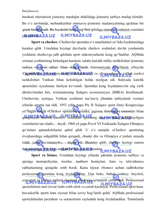 Ilmiybaza.uz 
 
harakati rekreatsion jismoniy mashqlar shaklidagi jismoniy tarbiya mashg‘ulotidir. 
Bu o‘z navbatida, mehnatkashlar ommaviy-jismoniy madaniyatining ajralmas bir 
qismi hisoblanadi. Bu harakatni keng targ‘ibot qilishga ommaviy axborot vositalari 
jalb qilindi.  
Sport va cherkov. Cherkovlar sportdan o‘z manfaatlari yo‘lida foydalanishga 
harakat qildi. Urushdan keyingi davrlarda cherkov xodimlari davlat yordamida 
yoshlarni cherkovga jalb qilishda sport imkoniyatlarini keng qo‘lladilar. AQShda 
xristian yoshlarining birlashgan harakati, talaba-katolik milliy tashkilotlari jismoniy 
tarbiya va sport ishlari bilan shug‘ullandi. Germaniyada 40-yillarda «Doyche 
Yugendkrift» («Germaniyaning yosh kuchlari») va «Yeyxenkroys» («Dub xoch») 
tashkilotlari Vatikan bilan kelishilgan holda tuzilgan edi. Italiyada katolik 
spotchilari uyushmasi faoliyat ko‘rsatdi. Sportdan keng foydalanuvchi eng yirik 
cherkovlardan biri, xristianlarning Xalqaro assotsiatsiyasi (IMKA) hisoblanadi. 
Cherkovlar, ayniqsa, Vatikan yoshlarni ma’naviy jihatdan tarbiyalash vositasi 
sifatida sportni tan oldi. 1952 yilda papa Piy II Xalqaro sport ilmiy Kongressiga 
yo‘llagan xatida «Cherkov sportining texnika, gigiena, fiziologiya tomonlari bilan 
qiziqmaydi. Katolik cherkov xodimlari sportning tana va ruhni tarbiyalaydigan 
vositalarini tan oladi», - deydi. 1968 yil papa Pavel VI Vatikanda Xalqaro Olimpiya 
qo‘mitasi qatnashchilarini qabul qildi. U o‘z nutqida «Cherkov sportining 
rivojlanishiga sidqidillik bilan qiziqadi, chunki din va Olimpiya o‘yinlari orasida 
ziddi- yatlar ko‘rinmaydi», - degan edi. Shunday qilib, cherkov hozirgi zamon 
dunyosiga qo‘shilishiga majbur bo‘ldi, deyish mumkin. 
Sport va biznes. Urushdan keyingi yillarda jahonda jismoniy tarbiya va 
sportga monopoliyalar, trestlar, matbuot homiylari, kino va televideniya 
rahbarlarining qiziqishi ortib bordi. Katta tijorat (biznes) uchun tadbirkorlar 
professional sportdan keng foydalandilar. Ular boks, futbol, xokkey, beysbol, 
avtosport va boshqa turlarni daromad manbaiga aylantirib yuborishdi. Professional 
sportchilarni mol (tovar) kabi sotib olish va sotish kuchaydi. Professional sport ham, 
havaskorlik sporti ham siyosat bilan uzviy bog‘lanib qoldi. AQShda professional 
sportchilardan prezident va senatorlarni saylashda keng foydalandilar. Turnirlarda 
