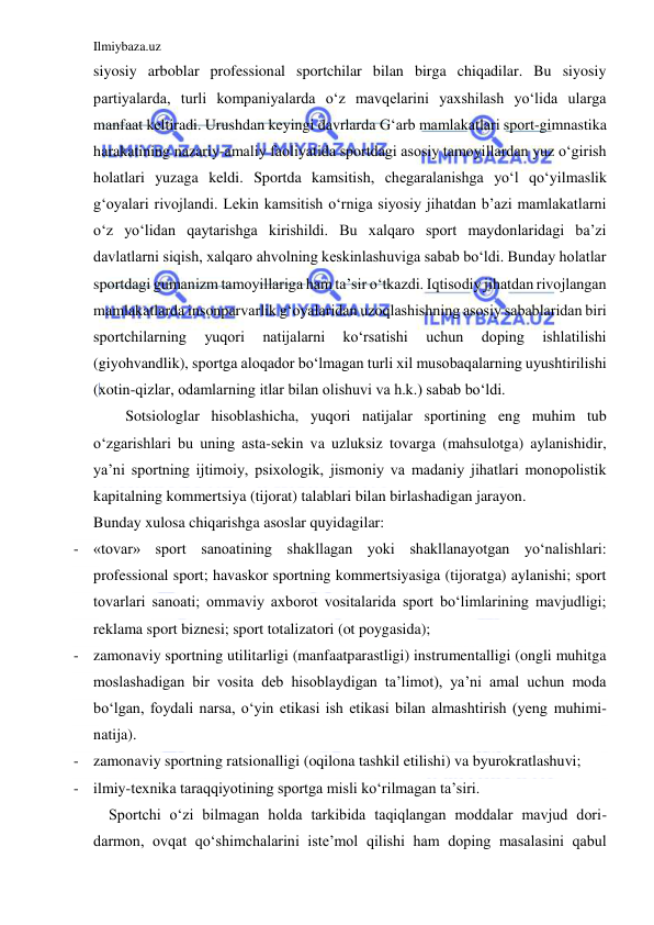 Ilmiybaza.uz 
 
siyosiy arboblar professional sportchilar bilan birga chiqadilar. Bu siyosiy 
partiyalarda, turli kompaniyalarda o‘z mavqelarini yaxshilash yo‘lida ularga 
manfaat keltiradi. Urushdan keyingi davrlarda G‘arb mamlakatlari sport-gimnastika 
harakatining nazariy-amaliy faoliyatida sportdagi asosiy tamoyillardan yuz o‘girish 
holatlari yuzaga keldi. Sportda kamsitish, chegaralanishga yo‘l qo‘yilmaslik 
g‘oyalari rivojlandi. Lekin kamsitish o‘rniga siyosiy jihatdan b’azi mamlakatlarni 
o‘z yo‘lidan qaytarishga kirishildi. Bu xalqaro sport maydonlaridagi ba’zi 
davlatlarni siqish, xalqaro ahvolning keskinlashuviga sabab bo‘ldi. Bunday holatlar 
sportdagi gumanizm tamoyillariga ham ta’sir o‘tkazdi. Iqtisodiy jihatdan rivojlangan 
mamlakatlarda insonparvarlik g‘oyalaridan uzoqlashishning asosiy sabablaridan biri 
sportchilarning 
yuqori 
natijalarni 
ko‘rsatishi 
uchun 
doping 
ishlatilishi 
(giyohvandlik), sportga aloqador bo‘lmagan turli xil musobaqalarning uyushtirilishi 
(xotin-qizlar, odamlarning itlar bilan olishuvi va h.k.) sabab bo‘ldi.  
Sotsiologlar hisoblashicha, yuqori natijalar sportining eng muhim tub 
o‘zgarishlari bu uning asta-sekin va uzluksiz tovarga (mahsulotga) aylanishidir, 
ya’ni sportning ijtimoiy, psixologik, jismoniy va madaniy jihatlari monopolistik 
kapitalning kommertsiya (tijorat) talablari bilan birlashadigan jarayon. 
Bunday xulosa chiqarishga asoslar quyidagilar: 
- «tovar» sport sanoatining shakllagan yoki shakllanayotgan yo‘nalishlari: 
professional sport; havaskor sportning kommertsiyasiga (tijoratga) aylanishi; sport 
tovarlari sanoati; ommaviy axborot vositalarida sport bo‘limlarining mavjudligi; 
reklama sport biznesi; sport totalizatori (ot poygasida); 
- zamonaviy sportning utilitarligi (manfaatparastligi) instrumentalligi (ongli muhitga 
moslashadigan bir vosita deb hisoblaydigan ta’limot), ya’ni amal uchun moda 
bo‘lgan, foydali narsa, o‘yin etikasi ish etikasi bilan almashtirish (yeng muhimi-
natija). 
- zamonaviy sportning ratsionalligi (oqilona tashkil etilishi) va byurokratlashuvi; 
- ilmiy-texnika taraqqiyotining sportga misli ko‘rilmagan ta’siri. 
    Sportchi o‘zi bilmagan holda tarkibida taqiqlangan moddalar mavjud dori-
darmon, ovqat qo‘shimchalarini iste’mol qilishi ham doping masalasini qabul 
