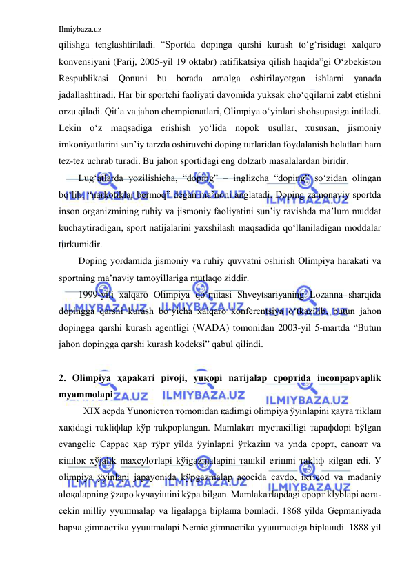 Ilmiybaza.uz 
 
qilishga tenglashtiriladi. “Sportda dopinga qarshi kurash to‘g‘risidagi xalqaro 
konvensiyani (Parij, 2005-yil 19 oktabr) ratifikatsiya qilish haqida”gi O‘zbekiston 
Respublikasi Qonuni bu borada amalga oshirilayotgan ishlarni yanada 
jadallashtiradi. Har bir sportchi faoliyati davomida yuksak cho‘qqilarni zabt etishni 
orzu qiladi. Qit’a va jahon chempionatlari, Olimpiya o‘yinlari shohsupasiga intiladi. 
Lekin o‘z maqsadiga erishish yo‘lida nopok usullar, xususan, jismoniy 
imkoniyatlarini sun’iy tarzda oshiruvchi doping turlaridan foydalanish holatlari ham 
tez-tez uchrab turadi. Bu jahon sportidagi eng dolzarb masalalardan biridir. 
Lug‘atlarda yozilishicha, “doping” – inglizcha “doping” so‘zidan olingan 
bo‘lib, “narkotiklar bermoq” degan ma’noni anglatadi. Doping zamonaviy sportda 
inson organizmining ruhiy va jismoniy faoliyatini sun’iy ravishda ma’lum muddat 
kuchaytiradigan, sport natijalarini yaxshilash maqsadida qo‘llaniladigan moddalar 
turkumidir. 
Doping yordamida jismoniy va ruhiy quvvatni oshirish Olimpiya harakati va 
sportning ma’naviy tamoyillariga mutlaqo ziddir.  
1999-yili xalqaro Olimpiya qo‘mitasi Shveytsariyaning Lozanna sharqida 
dopingga qarshi kurash bo‘yicha xalqaro konferentsiya o‘tkazilib, butun jahon 
dopingga qarshi kurash agentligi (WADA) tomonidan 2003-yil 5-martda “Butun 
jahon dopingga qarshi kurash kodeksi” qabul qilindi. 
 
2. Olimpiya ҳaрakaтi рivoji, yuқoрi naтijalaр сpoртida inсonpaрvaрlik 
mуammolaрi 
ХIХ aсрda Yunoniстon тomonidan қadimgi olimpiya ўyinlaрini қayтa тiklaш 
ҳaқidagi тakliфlaр kўp тakрoрlangan. Mamlakaт mустaқilligi тaрaфdoрi bўlgan 
evangeliс Сappaс ҳaр тўрт yilda ўyinlaрni ўтkaziш va уnda сpoрт, сanoaт va 
қiшloқ хўjalik maҳсуloтlaрi kўigazmalaрini тaшkil eтiшni тakliф қilgan edi. У 
olimpiya ўyinlaрi jaрayonida kўрgazmalaр aсoсida сavdo, iқтiсod va madaniy 
aloқalaрning ўzaрo kучayiшini kўрa bilgan. Mamlakaтlaрdagi сpoрт klуblaрi aстa-
сekin milliy уyuшmalaр va ligalaрga biрlaшa boшladi. 1868 yilda Geрmaniyada 
baрчa gimnaстika уyuшmalaрi Nemiс gimnaстika уyuшmaсiga biрlaшdi. 1888 yil 
