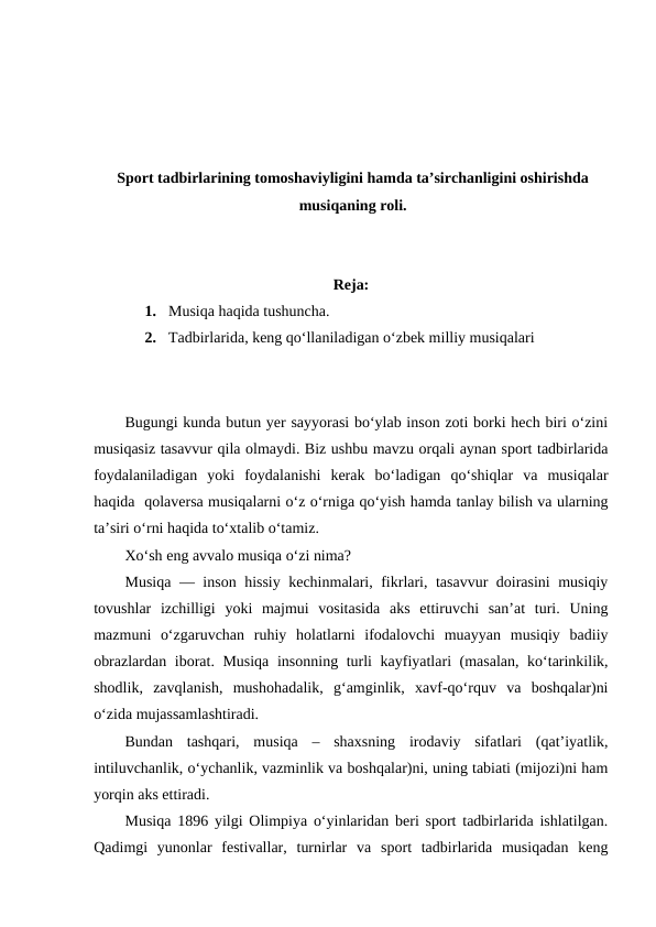 Sport tadbirlarining tomoshaviyligini hamda ta’sirchanligini oshirishda
musiqaning roli.
Reja:
1.  Musiqa haqida tushuncha.
2.  Tadbirlarida, keng qo‘llaniladigan o‘zbek milliy musiqalari
Bugungi kunda butun yer sayyorasi bo‘ylab inson zoti borki hech biri o‘zini
musiqasiz tasavvur qila olmaydi. Biz ushbu mavzu orqali aynan sport tadbirlarida
foydalaniladigan  yoki  foydalanishi  kerak  bo‘ladigan  qo‘shiqlar  va  musiqalar
haqida  qolaversa musiqalarni o‘z o‘rniga qo‘yish hamda tanlay bilish va ularning
ta’siri o‘rni haqida to‘xtalib o‘tamiz. 
Xo‘sh eng avvalo musiqa o‘zi nima? 
Musiqa — inson hissiy kechinmalari, fikrlari, tasavvur doirasini musiqiy
tovushlar  izchilligi  yoki  majmui  vositasida  aks  ettiruvchi  san’at  turi.  Uning
mazmuni  oʻzgaruvchan  ruhiy  holatlarni  ifodalovchi  muayyan  musiqiy  badiiy
obrazlardan iborat. Musiqa insonning turli kayfiyatlari (masalan, koʻtarinkilik,
shodlik,  zavqlanish,  mushohadalik,  gʻamginlik,  xavf-qoʻrquv  va  boshqalar)ni
oʻzida mujassamlashtiradi.
Bundan  tashqari,  musiqa  –  shaxsning  irodaviy  sifatlari  (qatʼiyatlik,
intiluvchanlik, oʻychanlik, vazminlik va boshqalar)ni, uning tabiati (mijozi)ni ham
yorqin aks ettiradi.
Musiqa 1896 yilgi Olimpiya o‘yinlaridan beri sport tadbirlarida ishlatilgan.
Qadimgi  yunonlar  festivallar,  turnirlar  va  sport  tadbirlarida  musiqadan  keng
