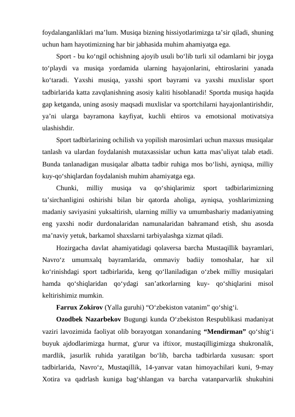 foydalanganliklari ma’lum. Musiqa bizning hissiyotlarimizga ta’sir qiladi, shuning
uchun ham hayotimizning har bir jabhasida muhim ahamiyatga ega. 
Sport - bu ko‘ngil ochishning ajoyib usuli bo‘lib turli xil odamlarni bir joyga
to‘playdi  va  musiqa  yordamida  ularning  hayajonlarini,  ehtiroslarini  yanada
ko‘taradi.  Yaxshi  musiqa,  yaxshi  sport  bayrami  va  yaxshi  muxlislar  sport
tadbirlarida katta zavqlanishning asosiy kaliti hisoblanadi! Sportda musiqa haqida
gap ketganda, uning asosiy maqsadi muxlislar va sportchilarni hayajonlantirishdir,
ya’ni  ularga  bayramona  kayfiyat,  kuchli  ehtiros  va  emotsional  motivatsiya
ulashishdir. 
Sport tadbirlarining ochilish va yopilish marosimlari uchun maxsus musiqalar
tanlash va ulardan foydalanish mutaxassislar uchun katta mas’uliyat talab etadi.
Bunda tanlanadigan musiqalar albatta tadbir ruhiga mos bo‘lishi, ayniqsa, milliy
kuy-qo‘shiqlardan foydalanish muhim ahamiyatga ega. 
Chunki,  milliy  musiqa  va  qo‘shiqlarimiz  sport  tadbirlarimizning
ta’sirchanligini  oshirishi  bilan  bir  qatorda  aholiga,  ayniqsa,  yoshlarimizning
madaniy saviyasini yuksaltirish, ularning milliy va umumbashariy madaniyatning
eng  yaxshi  nodir  durdonalaridan  namunalaridan  bahramand  etish,  shu  asosda
ma’naviy yetuk, barkamol shaxslarni tarbiyalashga xizmat qiladi. 
Hozirgacha davlat ahamiyatidagi qolaversa barcha Mustaqillik bayramlari,
Navro‘z  umumxalq  bayramlarida,  ommaviy  badiiy  tomoshalar,  har  xil
ko‘rinishdagi  sport  tadbirlarida, keng qo‘llaniladigan  o‘zbek milliy musiqalari
hamda  qo‘shiqlaridan  qo‘ydagi  san’atkorlarning  kuy-  qo‘shiqlarini  misol
keltirishimiz mumkin.   
Farrux Zokirov (Yalla guruhi) “O‘zbekiston vatanim” qo‘shig‘i. 
Ozodbek Nazarbekov Bugungi kunda O‘zbekiston Respublikasi madaniyat
vaziri lavozimida faoliyat olib borayotgan xonandaning “Mendirman” qo‘shig‘i
buyuk ajdodlarimizga hurmat, g'urur va iftixor, mustaqilligimizga shukronalik,
mardlik,  jasurlik  ruhida  yaratilgan  bo‘lib,  barcha  tadbirlarda  xususan:  sport
tadbirlarida, Navro‘z, Mustaqillik, 14-yanvar vatan himoyachilari kuni, 9-may
Xotira  va  qadrlash  kuniga  bag‘shlangan  va  barcha  vatanparvarlik  shukuhini
