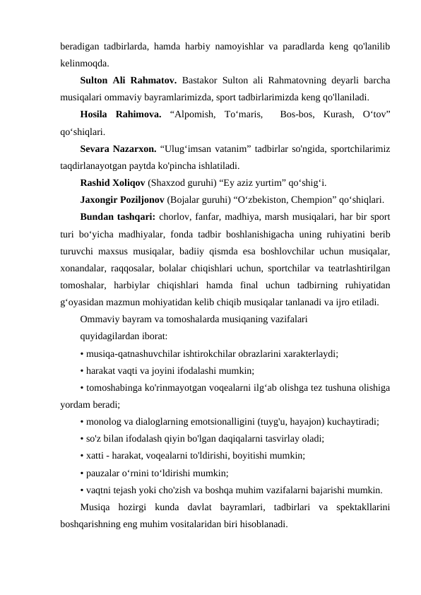 beradigan tadbirlarda, hamda harbiy namoyishlar va paradlarda keng qo'lanilib
kelinmoqda. 
Sulton Ali Rahmatov.  Bastakor Sulton ali Rahmatovning deyarli barcha
musiqalari ommaviy bayramlarimizda, sport tadbirlarimizda keng qo'llaniladi.
Hosila  Rahimova.  “Alpomish,  To‘maris,   Bos-bos,  Kurash,  O‘tov”
qo‘shiqlari.
Sevara Nazarxon. “Ulug‘imsan vatanim” tadbirlar so'ngida, sportchilarimiz
taqdirlanayotgan paytda ko'pincha ishlatiladi.
Rashid Xoliqov (Shaxzod guruhi) “Ey aziz yurtim” qo‘shig‘i. 
Jaxongir Poziljonov (Bojalar guruhi) “O‘zbekiston, Chempion” qo‘shiqlari. 
Bundan tashqari: chorlov, fanfar, madhiya, marsh musiqalari, har bir sport
turi bo‘yicha madhiyalar, fonda tadbir boshlanishigacha uning ruhiyatini berib
turuvchi maxsus musiqalar, badiiy qismda esa boshlovchilar uchun musiqalar,
xonandalar, raqqosalar, bolalar chiqishlari uchun, sportchilar va teatrlashtirilgan
tomoshalar,  harbiylar  chiqishlari  hamda  final  uchun  tadbirning  ruhiyatidan
g‘oyasidan mazmun mohiyatidan kelib chiqib musiqalar tanlanadi va ijro etiladi. 
Ommaviy bayram va tomoshalarda musiqaning vazifalari 
quyidagilardan iborat: 
• musiqa-qatnashuvchilar ishtirokchilar obrazlarini xarakterlaydi;
• harakat vaqti va joyini ifodalashi mumkin;
• tomoshabinga ko'rinmayotgan voqealarni ilg‘ab olishga tez tushuna olishiga
yordam beradi;
• monolog va dialoglarning emotsionalligini (tuyg'u, hayajon) kuchaytiradi;
• so'z bilan ifodalash qiyin bo'lgan daqiqalarni tasvirlay oladi;
• xatti - harakat, voqealarni to'ldirishi, boyitishi mumkin;
• pauzalar o‘rnini to‘ldirishi mumkin;
• vaqtni tejash yoki cho'zish va boshqa muhim vazifalarni bajarishi mumkin.
Musiqa  hozirgi  kunda  davlat  bayramlari,  tadbirlari  va  spektakllarini
boshqarishning eng muhim vositalaridan biri hisoblanadi. 
