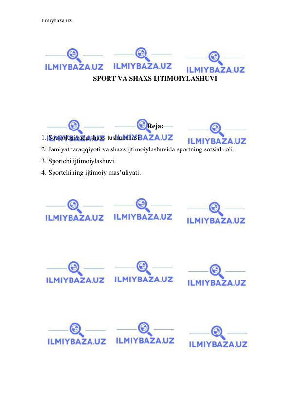 Ilmiybaza.uz 
 
 
 
 
 
SPORT VA SHAXS IJTIMOIYLASHUVI 
 
 
 
Reja: 
1. Sotsiologiyada shaxs tushunchasi 
2. Jamiyat taraqqiyoti va shaxs ijtimoiylashuvida sportning sotsial roli. 
3. Sportchi ijtimoiylashuvi. 
4. Sportchining ijtimoiy mas’uliyati. 
 
 
 
 
 
 
 
 
 
 
 
 
 
 
 
 
 
