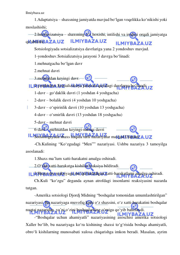 Ilmiybaza.uz 
 
1.Adaptatsiya – shaxsning jamiyatda mavjud bo‘lgan voqelikka ko‘nikishi yoki 
moslashishi; 
2.Interiorizatsiya – shaxsning o‘z hoxishi, intilishi va irodasi orqali jamiyatga 
qo‘shilishi. 
Sotsiologiyada sotsializatsiya davrlariga yana 2 yondoshuv mavjud. 
1-yondoshuv.Sotsializatsiya jarayoni 3 davrga bo‘linadi: 
1.mehnatgacha bo‘lgan davr 
2.mehnat davri 
3.mehnatdan keyingi davr. 
2-yondoshuv.Sotsializatsiya jarayoni quyidagi davrlarga bo‘linadi: 
1-davr – go‘daklik davri (1 yoshdan 4 yoshgacha) 
2-davr – bolalik davri (4 yoshdan 10 yoshgacha) 
3-davr – o‘spirinlik davri (10 yoshdan 13 yoshgacha) 
4-davr – o‘smirlik davri (13 yoshdan 18 yoshgacha) 
5-davr – mehnat davri  
6-davr – mehnatdan keyingi-nafaqa davri 
Sotsiologiyada shaxs haqida turli nazariyalar mavjud.Ulardan: 
-Ch.Kulining “Ko‘zgudagi “Men”” nazariyasi. Ushbu nazariya 3 tamoyilga 
asoslanadi: 
1.Shaxs ma’lum xatti-harakatni amalga oshiradi. 
2.O‘sha xatti-harakatga kishilar reaksiya bildiradi. 
3.Shaxs shu reaksiyaga ma’qul keladigan xatti-harakatlarni amalga oshiradi. 
Ch.Kuli “ko‘zgu” deganda aynan atrofdagi insonlarni reaksiyasini nazarda 
tutgan. 
-Amerika sotsiologi Djordj Midning “boshqalar tomonidan umumlashtirilgan” 
nazariyasi. Bu nazariyaga muvofiq kishi o‘z shaxsini, o‘z xatti-harakatini boshqalar 
nuqtai nazaridan, ya’ni o‘zini boshqalarning o‘rniga qo‘yib baholaydi.  
-“Boshqalar uchun ahamiyatli” nazariyasining asoschisi amerika sotsiologi 
Xaller bo‘lib, bu nazariyaga ko‘ra kishining shaxsi to‘g‘risida boshqa ahamiyatli, 
obro‘li kishilarning munosabati xulosa chiqarishga imkon beradi. Masalan, ayrim 
