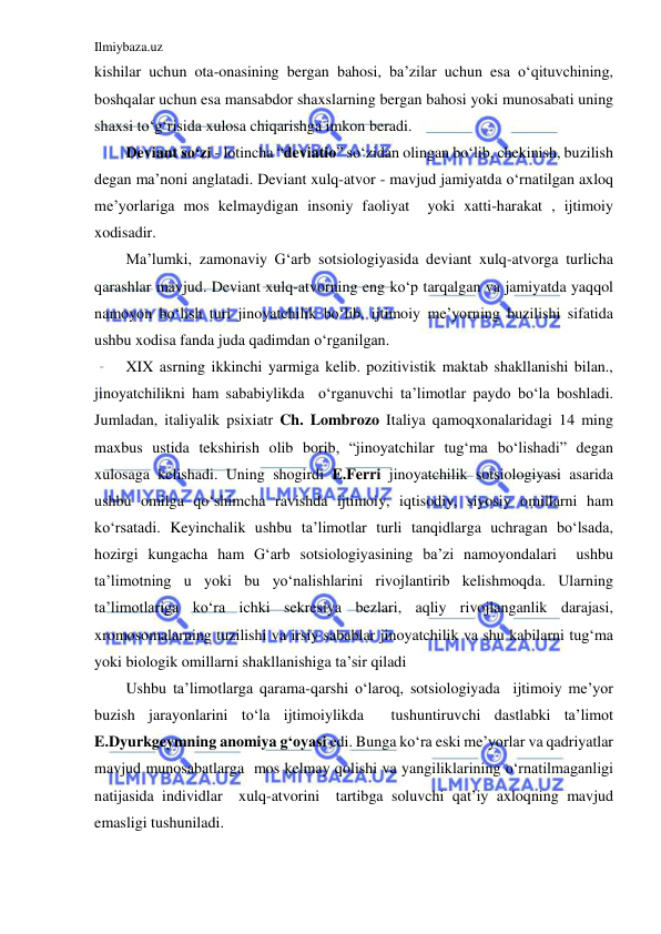 Ilmiybaza.uz 
 
kishilar uchun ota-onasining bergan bahosi, ba’zilar uchun esa o‘qituvchining, 
boshqalar uchun esa mansabdor shaxslarning bergan bahosi yoki munosabati uning 
shaxsi to‘g‘risida xulosa chiqarishga imkon beradi. 
Deviant so‘zi - lotincha “deviatio” so‘zidan olingan bo‘lib, chekinish, buzilish 
degan ma’noni anglatadi. Deviant xulq-atvor - mavjud jamiyatda o‘rnatilgan axloq 
me’yorlariga mos kelmaydigan insoniy faoliyat  yoki xatti-harakat , ijtimoiy 
xodisadir.  
Ma’lumki, zamonaviy G‘arb sotsiologiyasida deviant xulq-atvorga turlicha 
qarashlar mavjud. Deviant xulq-atvorning eng ko‘p tarqalgan va jamiyatda yaqqol  
namoyon bo‘lish turi jinoyatchilik bo‘lib, ijtimoiy me’yorning buzilishi sifatida  
ushbu xodisa fanda juda qadimdan o‘rganilgan. 
XIX asrning ikkinchi yarmiga kelib. pozitivistik maktab shakllanishi bilan., 
jinoyatchilikni ham sababiylikda  o‘rganuvchi ta’limotlar paydo bo‘la boshladi. 
Jumladan, italiyalik psixiatr Ch. Lombrozo Italiya qamoqxonalaridagi 14 ming 
maxbus ustida tekshirish olib borib, “jinoyatchilar tug‘ma bo‘lishadi” degan 
xulosaga kelishadi. Uning shogirdi E.Ferri jinoyatchilik sotsiologiyasi asarida 
ushbu omilga qo‘shimcha ravishda ijtimoiy, iqtisodiy, siyosiy omillarni ham 
ko‘rsatadi. Keyinchalik ushbu ta’limotlar turli tanqidlarga uchragan bo‘lsada, 
hozirgi kungacha ham G‘arb sotsiologiyasining ba’zi namoyondalari  ushbu 
ta’limotning u yoki bu yo‘nalishlarini rivojlantirib kelishmoqda. Ularning 
ta’limotlariga ko‘ra ichki sekresiya bezlari, aqliy rivojlanganlik darajasi, 
xromosomalarning tuzilishi va irsiy sabablar jinoyatchilik va shu kabilarni tug‘ma 
yoki biologik omillarni shakllanishiga ta’sir qiladi 
Ushbu ta’limotlarga qarama-qarshi o‘laroq, sotsiologiyada  ijtimoiy me’yor 
buzish jarayonlarini to‘la ijtimoiylikda  tushuntiruvchi dastlabki ta’limot 
E.Dyurkgeymning anomiya g‘oyasi edi. Bunga ko‘ra eski me’yorlar va qadriyatlar 
mavjud munosabatlarga  mos kelmay qolishi va yangiliklarining o‘rnatilmaganligi 
natijasida individlar  xulq-atvorini  tartibga soluvchi qat’iy axloqning mavjud 
emasligi tushuniladi.  
