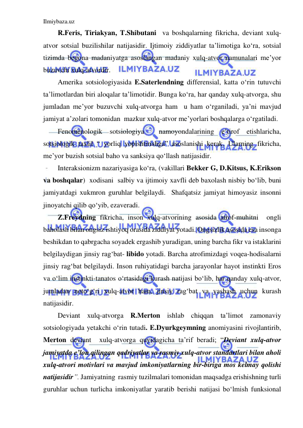 Ilmiybaza.uz 
 
R.Feris, Tiriakyan, T.Shibutani  va boshqalarning fikricha, deviant xulq-
atvor sotsial buzilishilar natijasidir. Ijtimoiy ziddiyatlar ta’limotiga ko‘ra, sotsial 
tizimda begona madaniyatga asoslangan madaniy xulq-atvor namunalari me’yor 
buzuvchi xulq-atvordir. 
Amerika sotsiologiyasida E.Saterlendning differensial, katta o‘rin tutuvchi 
ta’limotlardan biri aloqalar ta’limotidir. Bunga ko‘ra, har qanday xulq-atvorga, shu 
jumladan me’yor buzuvchi xulq-atvorga ham  u ham o‘rganiladi, ya’ni mavjud 
jamiyat a’zolari tomonidan  mazkur xulq-atvor me’yorlari boshqalarga o‘rgatiladi. 
Fenomenologik sotsiologiya  namoyondalarining e’tirof etishlaricha, 
sotsiologik taxlil “ yorliq yopishtirishga” asoslanishi kerak. Ularning fikricha, 
me’yor buzish sotsial baho va sanksiya qo‘llash natijasidir. 
Interaksionizm nazariyasiga ko‘ra, (vakillari Bekker G, D.Kitsus, K.Erikson 
va boshqalar)  xodisani  salbiy va ijtimoiy xavfli deb baxolash nisbiy bo‘lib, buni 
jamiyatdagi xukmron guruhlar belgilaydi.  Shafqatsiz jamiyat himoyasiz insonni  
jinoyatchi qilib qo‘yib, ezaveradi. 
Z.Freydning fikricha, inson xulq-atvorining asosida atrof-muhitni  ongli 
baholash bilan ongsiz ishtiyoq orasida ziddiyat yotadi. Ongsizlik asosida esa insonga 
beshikdan to qabrgacha soyadek ergashib yuradigan, uning barcha fikr va istaklarini 
belgilaydigan jinsiy rag‘bat- libido yotadi. Barcha atrofimizdagi voqea-hodisalarni 
jinsiy rag‘bat belgilaydi. Inson ruhiyatidagi barcha jarayonlar hayot instinkti Eros 
va o‘lim instinkti-tanatos o‘rtasidagi kurash natijasi bo‘lib, har qanday xulq-atvor, 
jumladan noto‘g‘ri xulq-atvor ham, jinsiy rag‘bat va yashash uchun kurash 
natijasidir. 
Deviant xulq-atvorga R.Merton ishlab chiqqan ta’limot zamonaviy 
sotsiologiyada yetakchi o‘rin tutadi. E.Dyurkgeymning anomiyasini rivojlantirib, 
Merton deviant  xulq-atvorga quyidagicha ta’rif beradi; “Deviant xulq-atvor 
jamiyatda e’lon qilingan qadriyatlar va rasmiy xulq-atvor standartlari bilan aholi  
xulq-atvori motivlari va mavjud imkoniyatlarning bir-biriga mos kelmay qolishi 
natijasidir”. Jamiyatning  rasmiy tuzilmalari tomonidan maqsadga erishishning turli 
guruhlar uchun turlicha imkoniyatlar yaratib berishi natijasi bo‘lmish funksional 
