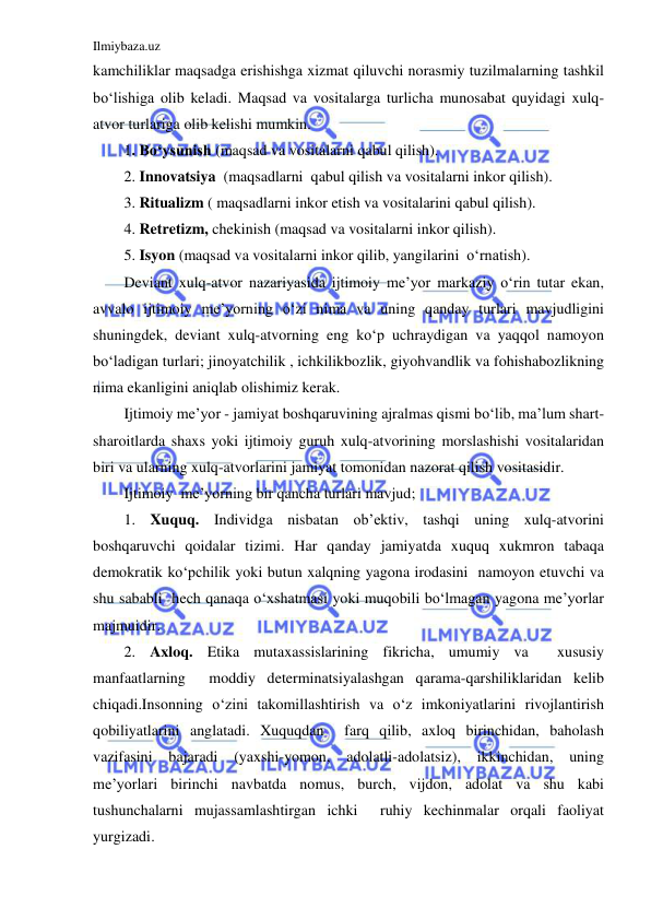 Ilmiybaza.uz 
 
kamchiliklar maqsadga erishishga xizmat qiluvchi norasmiy tuzilmalarning tashkil 
bo‘lishiga olib keladi. Maqsad va vositalarga turlicha munosabat quyidagi xulq-
atvor turlariga olib kelishi mumkin. 
1. Bo‘ysunish (maqsad va vositalarni qabul qilish). 
2. Innovatsiya  (maqsadlarni  qabul qilish va vositalarni inkor qilish). 
3. Ritualizm ( maqsadlarni inkor etish va vositalarini qabul qilish). 
4. Retretizm, chekinish (maqsad va vositalarni inkor qilish). 
5. Isyon (maqsad va vositalarni inkor qilib, yangilarini  o‘rnatish). 
Deviant xulq-atvor nazariyasida ijtimoiy me’yor markaziy o‘rin tutar ekan, 
avvalo ijtimoiy me’yorning o‘zi nima va uning qanday turlari mavjudligini 
shuningdek, deviant xulq-atvorning eng ko‘p uchraydigan va yaqqol namoyon 
bo‘ladigan turlari; jinoyatchilik , ichkilikbozlik, giyohvandlik va fohishabozlikning 
nima ekanligini aniqlab olishimiz kerak. 
Ijtimoiy me’yor - jamiyat boshqaruvining ajralmas qismi bo‘lib, ma’lum shart-
sharoitlarda shaxs yoki ijtimoiy guruh xulq-atvorining morslashishi vositalaridan 
biri va ularning xulq-atvorlarini jamiyat tomonidan nazorat qilish vositasidir. 
Ijtimoiy  me’yorning bir qancha turlari mavjud;  
1. Xuquq. Individga nisbatan ob’ektiv, tashqi uning xulq-atvorini 
boshqaruvchi qoidalar tizimi. Har qanday jamiyatda xuquq xukmron tabaqa 
demokratik ko‘pchilik yoki butun xalqning yagona irodasini  namoyon etuvchi va 
shu sababli  hech qanaqa o‘xshatmasi yoki muqobili bo‘lmagan yagona me’yorlar 
majmuidir. 
2. Axloq. Etika mutaxassislarining fikricha, umumiy va  xususiy 
manfaatlarning  moddiy determinatsiyalashgan qarama-qarshiliklaridan kelib 
chiqadi.Insonning o‘zini takomillashtirish va o‘z imkoniyatlarini rivojlantirish 
qobiliyatlarini anglatadi. Xuquqdan  farq qilib, axloq birinchidan, baholash 
vazifasini bajaradi 
(yaxshi-yomon, 
adolatli-adolatsiz), ikkinchidan, 
uning 
me’yorlari birinchi navbatda nomus, burch, vijdon, adolat va shu kabi 
tushunchalarni mujassamlashtirgan ichki  ruhiy kechinmalar orqali faoliyat 
yurgizadi. 
