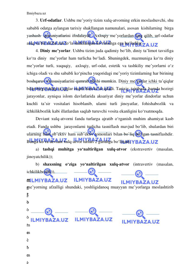 Ilmiybaza.uz 
 
3. Urf-odatlar. Ushbu me’yoriy tizim xulq-atvorning erkin moslashuvchi, shu 
sababli odatga aylangan tarixiy shakllangan namunalari, asosan  kishilarning  birga 
yashash  qonuniyatlarini ifodalaydi.  Axloqiy me’yorlardan farq qilib, urf-odatlar 
aniq va bir xil,ba’zan to‘la shakllangan ko‘rinishga ega bo‘ladilar. 
4. Diniy me’yorlar. Ushbu tizim juda qadimiy bo‘lib, diniy ta’limot tavsifiga 
ko‘ra diniy  me’yorlar ham turlicha bo‘ladi. Shuningdek, mazmuniga ko‘ra diniy 
me’yorlar turli, xuquqiy,  axloqiy, urf-odat, estetik va tashkiliy me’yorlarni o‘z 
ichiga oladi va shu sababli ko‘pincha yuqoridagi me’yoriy tizimlarning har birining 
boshqaruv xxususiyatlarini qamrab olishi mumkin. Diniy me’yorlar ichki ta’qiqlar 
bilan birga tashqi ta’qiqlar orqali ham ta’sir qiladi. Tarixiy  tajribada, hamda hozirgi 
jarayonlar, ayniqsa islom davlatlarida aksariyat diniy me’yorlar dindorlar uchun 
kuchli ta’sir vositalari hisoblanib, ularni turli jinoyatlar, fohishabozlik va 
ichkilikbozlik kabi illatlardan saqlab turuvchi vosita ekanligini ko‘rsatmoqda.  
Deviant xulq-atvorni fanda turlarga ajratib o‘rganish muhim ahamiyat kasb 
etadi. Fanda ushbu  jarayonlarni turlicha tasniflash mavjud bo‘lib, shulardan biri 
ularning ham ob’ektiv ham sub’ektiv tomonlari bilan bo`liq bo‘lgan tasniflashdir. 
Bunga ko‘ra deviant xulq-atvor turlari 2 guruhga bo‘linadi; 
a) tashqi muhitga yo‘naltirilgan xulq-atvor (ekstravertiv (masalan, 
jinoyatchilik)); 
b) shaxsning o‘ziga yo‘naltirilgan xulq-atvor (intravertiv (masalan, 
ichkilikbozlik)). 
m
e
’
b
o
‘
m
e
’
b
o
‘
me’yorning afzalligi shundaki, yoshligidanoq muayyan me’yorlarga moslashtirib 
k
o
‘
o
‘
m
e
’
m
e
