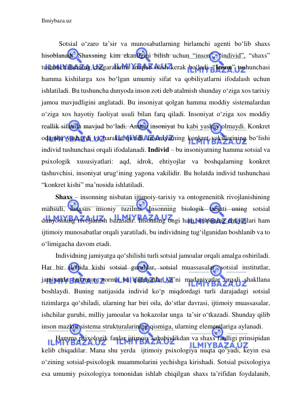 Ilmiybaza.uz 
 
 
 Sotsial o‘zaro ta’sir va munosabatlarning birlamchi agenti bo‘lib shaxs 
hisoblanadi. Shaxsning kim ekanligini bilish uchun “inson”, “individ”, “shaxs” 
tushunchalarining chegaralarini aniqlab olish kerak bo‘ladi. “Inson” tushunchasi 
hamma kishilarga xos bo‘lgan umumiy sifat va qobiliyatlarni ifodalash uchun 
ishlatiladi. Bu tushuncha dunyoda inson zoti deb atalmish shunday o‘ziga xos tarixiy 
jamoa mavjudligini anglatadi. Bu insoniyat qolgan hamma moddiy sistemalardan 
o‘ziga xos hayotiy faoliyat usuli bilan farq qiladi. Insoniyat o‘ziga xos moddiy 
reallik sifatida mavjud bo‘ladi. Ammo insoniyat bu kabi yashay olmaydi. Konkret 
odamlar yashaydi va harakat qioadi. Insoniyatning konkret vakillarining bo‘lishi 
individ tushunchasi orqali ifodalanadi. Individ – bu insoniyatning hamma sotsial va 
psixologik xususiyatlari: aqd, idrok, ehtiyojlar va boshqalarning konkret 
tashuvchisi, insoniyat urug‘ining yagona vakilidir. Bu holatda individ tushunchasi 
“konkret kishi” ma’nosida ishlatiladi.  
Shaxs – insonning nisbatan ijtimoiy-tarixiy va ontogenenitik rivojlanishining  
mahsuli, maxsus insoniy tuzilma. Insonning biologik tabiati uning sotsial 
dunyosining rivojlanish bazasidir. Insonning ongi ham, insonning ehtiyojlari ham 
ijtimoiy munosabatlar orqali yaratiladi, bu individning tug‘ilganidan boshlanib va to 
o‘limigacha davom etadi. 
Individning jamiyatga qo‘shilishi turli sotsial jamoalar orqali amalga oshiriladi. 
Har bir alohida kishi sotsial guruhlar, sotsial muassasalar, sotsial institutlar, 
jamiyatda hukmron norma va qadriyatlar ya’ni madaniyatlar orqali shakllana 
boshlaydi. Buning natijasida individ ko‘p miqdordagi turli darajadagi sotsial 
tizimlarga qo‘shiladi, ularning har biri oila, do‘stlar davrasi, ijtimoiy muassasalar, 
ishchilar guruhi, milliy jamoalar va hokazolar unga  ta’sir o‘tkazadi. Shunday qilib 
inson mazkur sistema strukturalarining qismiga, ularning elementlariga aylanadi. 
Hamma psixologik fanlar ijtimoiy sababiylikdan va shaxs faolligi prinsipidan 
kelib chiqadilar. Mana shu yerda  ijtimoiy psixologiya nuqta qo‘yadi, keyin esa 
o‘zining sotsial-psixologik muammolarini yechishga kirishadi. Sotsial psixologiya 
esa umumiy psixologiya tomonidan ishlab chiqilgan shaxs ta’rifidan foydalanib, 
